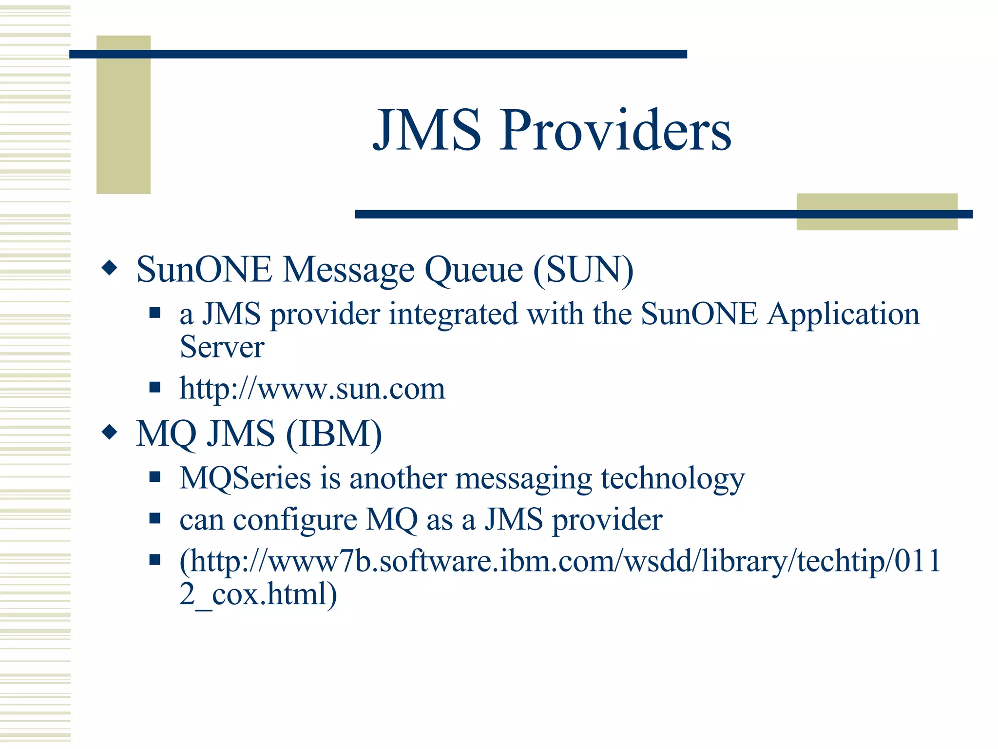 JMS Providers SunONE Message Queue (SUN) a JMS provider integrated with the SunONE Application Server http://www.sun.com MQ JMS (IBM) MQSeries is another messaging technology can configure MQ as a JMS provider (http://www7b.software.ibm.com/wsdd/library/techtip/0112_cox.html) 