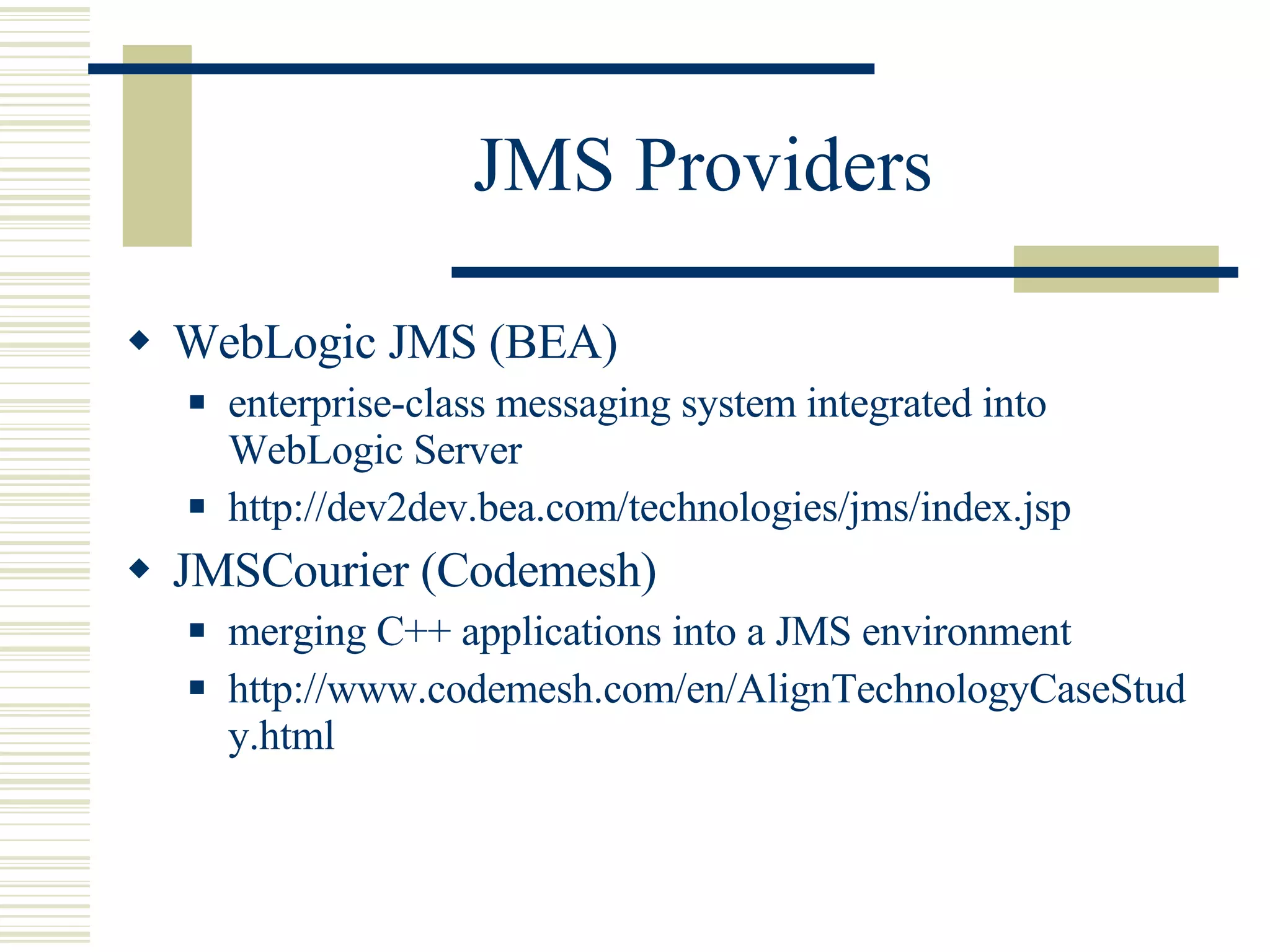 JMS Providers WebLogic JMS (BEA) enterprise-class messaging system integrated into WebLogic Server http://dev2dev.bea.com/technologies/jms/index.jsp JMSCourier (Codemesh) merging C++ applications into a JMS environment http://www.codemesh.com/en/AlignTechnologyCaseStudy.html 