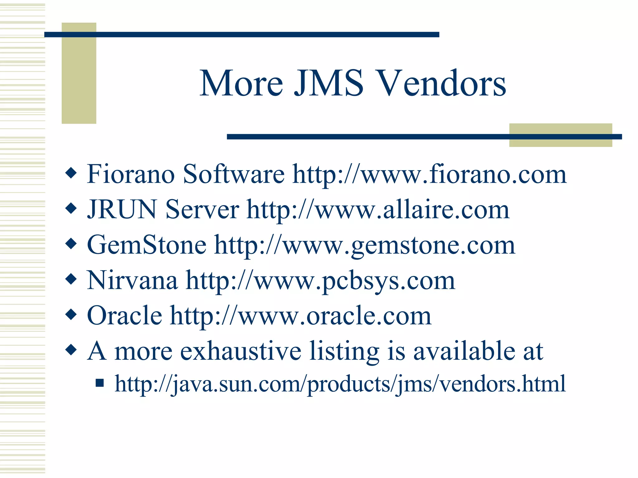 More JMS Vendors Fiorano Software  http://www.fiorano.com JRUN Server  http://www.allaire.com GemStone http://www.gemstone.com Nirvana http://www.pcbsys.com Oracle http://www.oracle.com A more exhaustive listing is available at http://java.sun.com/products/jms/vendors.html 