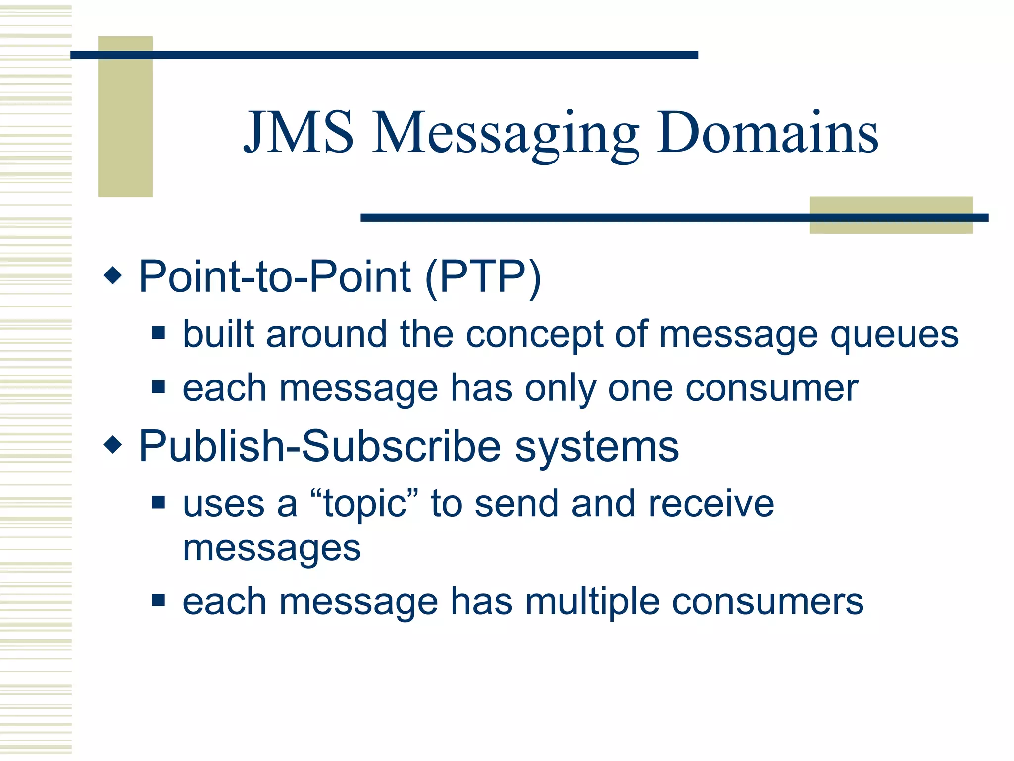 JMS Messaging Domains Point-to-Point (PTP)  built around the concept of message queues each message has only one consumer Publish-Subscribe systems  uses a “topic” to send and receive messages each message has multiple consumers 