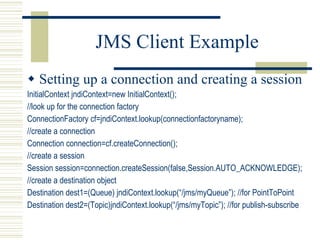 JMS Client Example Setting up a connection and creating a session InitialContext jndiContext=new InitialContext(); //look up for the connection factory ConnectionFactory cf=jndiContext.lookup(connectionfactoryname); //create a connection Connection connection=cf.createConnection(); //create a session Session session=connection.createSession(false,Session.AUTO_ACKNOWLEDGE); //create a destination object Destination dest1=(Queue) jndiContext.lookup(“/jms/myQueue”); //for PointToPoint Destination dest2=(Topic)jndiContext.lookup(“/jms/myTopic”); //for publish-subscribe 