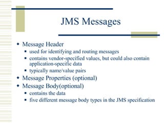 JMS Messages Message Header used for identifying and routing messages contains  vendor-specified values, but could also contain application-specific data  typically name/value pairs Message Properties (optional) Message Body(optional) contains the data five different message body types in the JMS specification 
