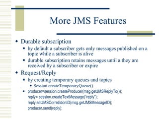 More JMS Features Durable subscription by default a subscriber gets only messages published on a topic while a subscriber is alive durable subscription retains messages until a they are received by a subscriber or expire Request/Reply by creating temporary queues and topics Session.createTemporaryQueue() producer=session.createProducer(msg.getJMSReplyTo()); reply= session.createTextMessage(“reply”); reply.setJMSCorrelationID(msg.getJMSMessageID); producer.send(reply); 