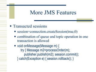 More JMS Features Transacted sessions session=connection.createSession(true,0) combination of queue and topic operation in one transaction is allowed void onMessage(Message m) {   try { Message m2=processOrder(m);   publisher.publish(m2); session.commit(); } catch(Exception e) { session.rollback(); } 