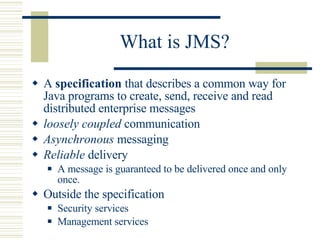 What is JMS?  A  specification  that describes a common way for Java programs to create, send, receive and read distributed enterprise messages loosely coupled  communication Asynchronous  messaging Reliable  delivery A message is guaranteed to be delivered once and only once.  Outside the specification Security services Management services 