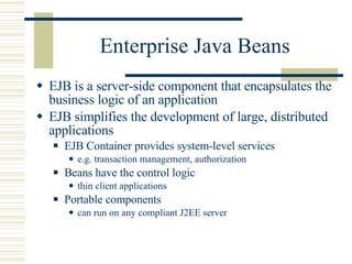 Enterprise Java Beans EJB is a server-side component that encapsulates the business logic of an application EJB simplifies the development of large, distributed applications EJB Container provides system-level services e.g. transaction management, authorization Beans have the control logic thin client applications Portable components can run on any compliant J2EE server 