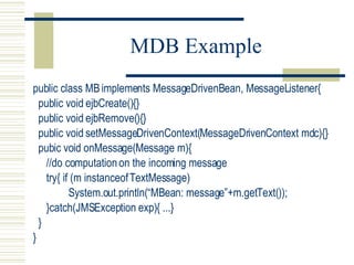 MDB Example public class MB implements MessageDrivenBean, MessageListener{ public void ejbCreate(){} public void ejbRemove(){} public void setMessageDrivenContext(MessageDrivenContext mdc){} pubic void onMessage(Message m){ //do computation on the incoming message try{ if (m instanceof TextMessage) System.out.println(“MBean: message”+m.getText()); }catch(JMSException exp){ ...} } } 