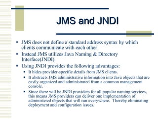 JMS and JNDI JMS does not define a standard address syntax by which clients communicate with each other Instead JMS utilizes Java Naming & Directory Interface(JNDI).  Using JNDI provides the following advantages: It hides provider-specific details from JMS clients.  It abstracts JMS administrative information into Java objects that are easily organized and administrated from a common management console.  Since there will be JNDI providers for all popular naming services, this means JMS providers can deliver one implementation of administered objects that will run everywhere.  Thereby eliminating deployment and configuration issues. 