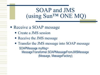 SOAP and JMS  (using Sun™ ONE MQ) Receive a SOAP message Create a JMS session Receive the JMS message Transfer the JMS message into SOAP message SOAPMessage myMsg= MessageTransformer.SOAPMessageFromJMSMessage                       (Message, MessageFactory); 