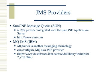 JMS Providers SunONE Message Queue (SUN) a JMS provider integrated with the SunONE Application Server http://www.sun.com MQ JMS (IBM) MQSeries is another messaging technology can configure MQ as a JMS provider (http://www7b.software.ibm.com/wsdd/library/techtip/0112_cox.html) 