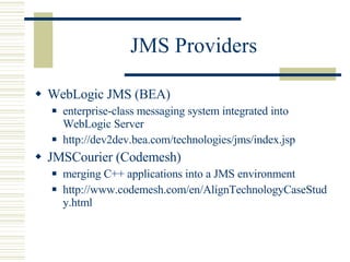 JMS Providers WebLogic JMS (BEA) enterprise-class messaging system integrated into WebLogic Server http://dev2dev.bea.com/technologies/jms/index.jsp JMSCourier (Codemesh) merging C++ applications into a JMS environment http://www.codemesh.com/en/AlignTechnologyCaseStudy.html 