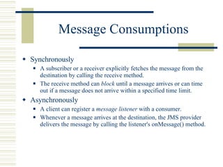 Message Consumptions Synchronously A subscriber or a receiver explicitly fetches the message from the destination by calling the receive method.  The receive method can  block  until a message arrives or can time out if a message does not arrive within a specified time limit.  Asynchronously A client can register a  message listener  with a consumer. Whenever a message arrives at the destination, the JMS provider delivers the message by calling the listener's  onMessage()  method. 