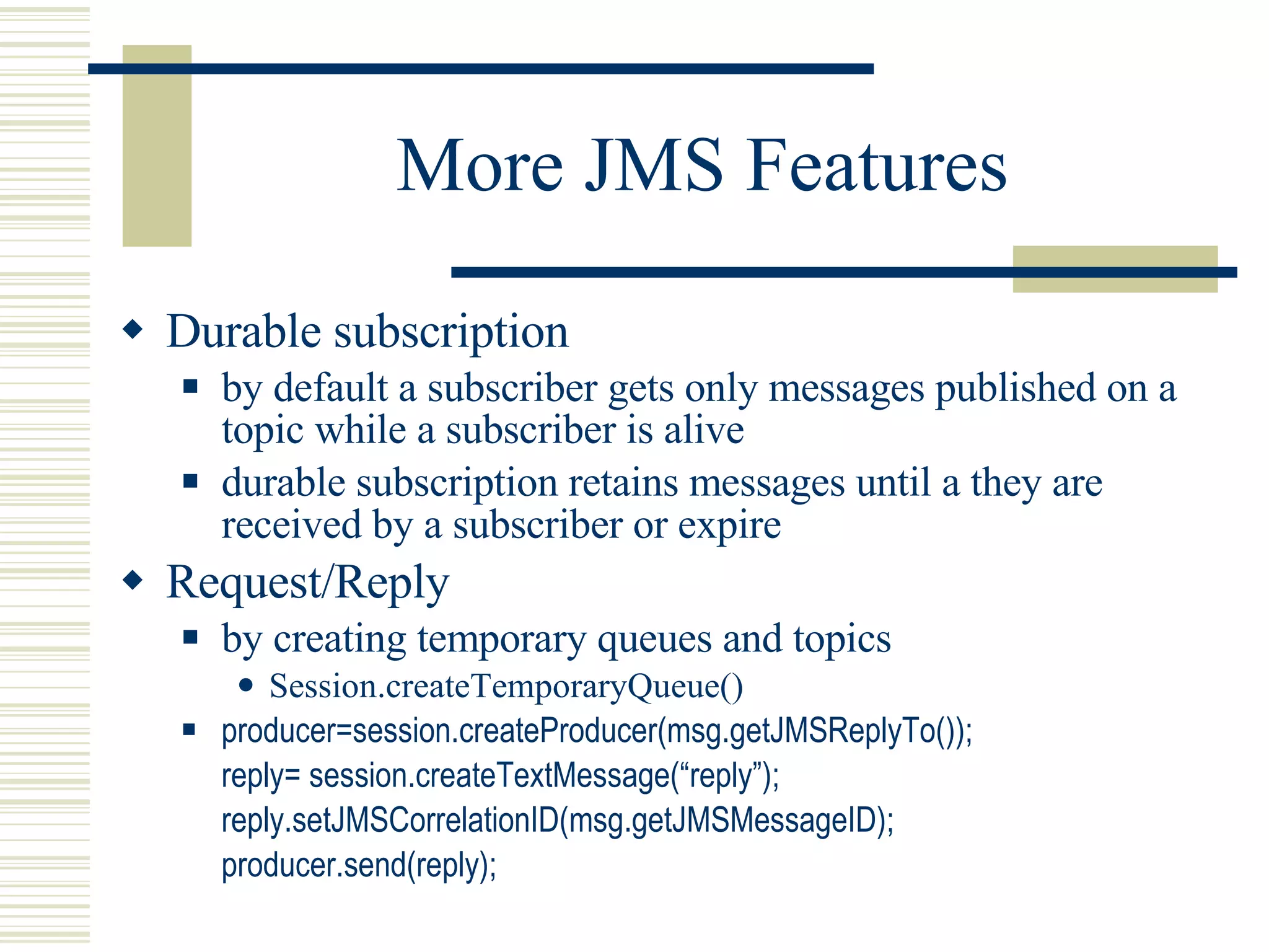 More JMS Features Durable subscription by default a subscriber gets only messages published on a topic while a subscriber is alive durable subscription retains messages until a they are received by a subscriber or expire Request/Reply by creating temporary queues and topics Session.createTemporaryQueue() producer=session.createProducer(msg.getJMSReplyTo()); reply= session.createTextMessage(“reply”); reply.setJMSCorrelationID(msg.getJMSMessageID); producer.send(reply); 