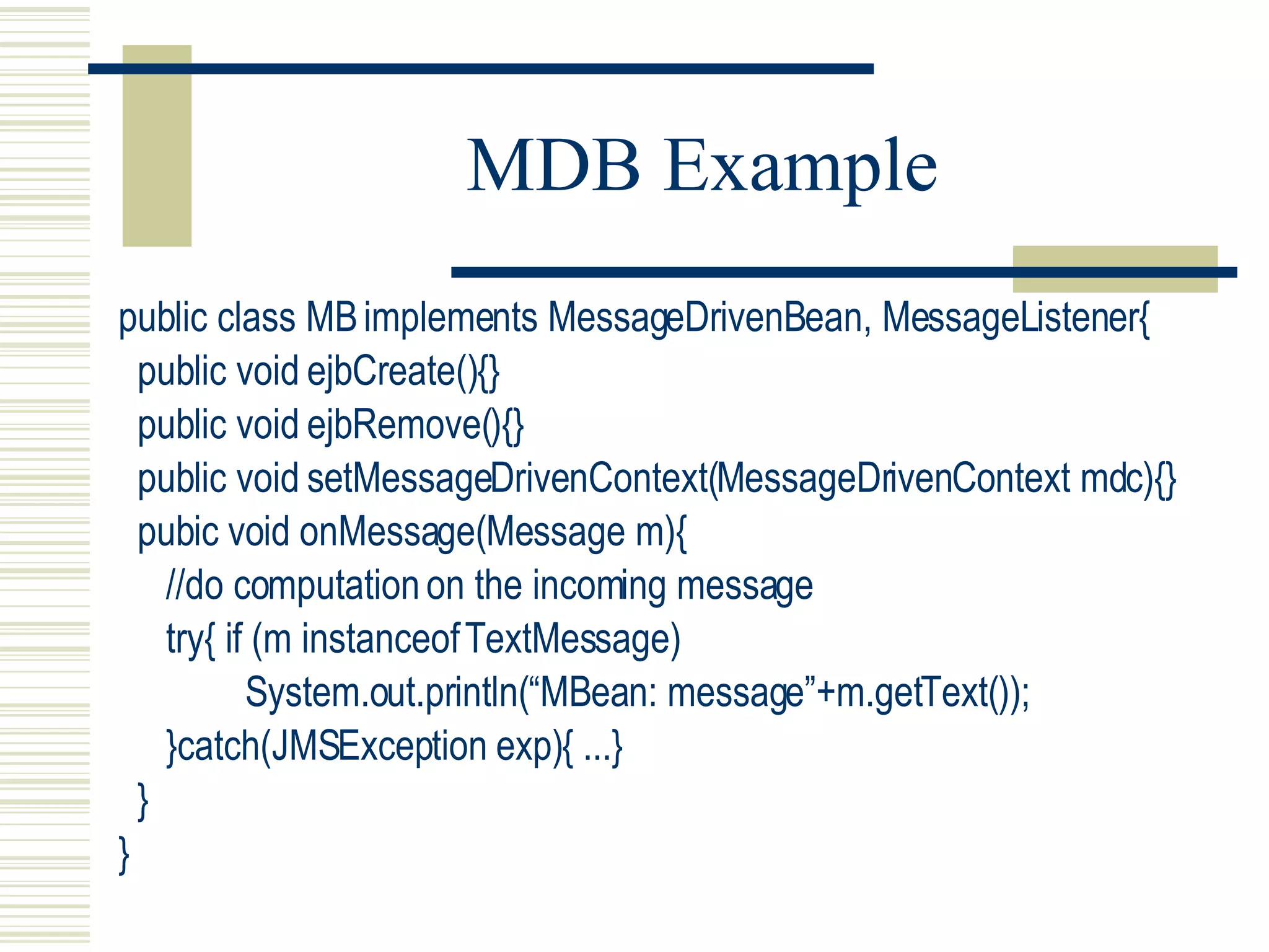 MDB Example public class MB implements MessageDrivenBean, MessageListener{ public void ejbCreate(){} public void ejbRemove(){} public void setMessageDrivenContext(MessageDrivenContext mdc){} pubic void onMessage(Message m){ //do computation on the incoming message try{ if (m instanceof TextMessage) System.out.println(“MBean: message”+m.getText()); }catch(JMSException exp){ ...} } } 