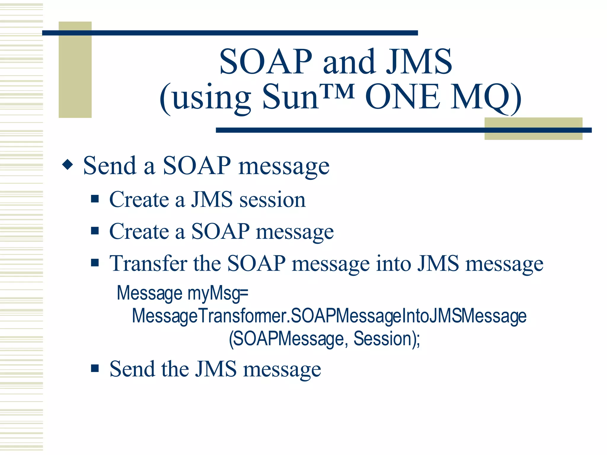 SOAP and JMS  (using Sun™ ONE MQ) Send a SOAP message Create a JMS session Create a SOAP message Transfer the SOAP message into JMS message Message myMsg= MessageTransformer.SOAPMessageIntoJMSMessage                       (SOAPMessage, Session); Send the JMS message 