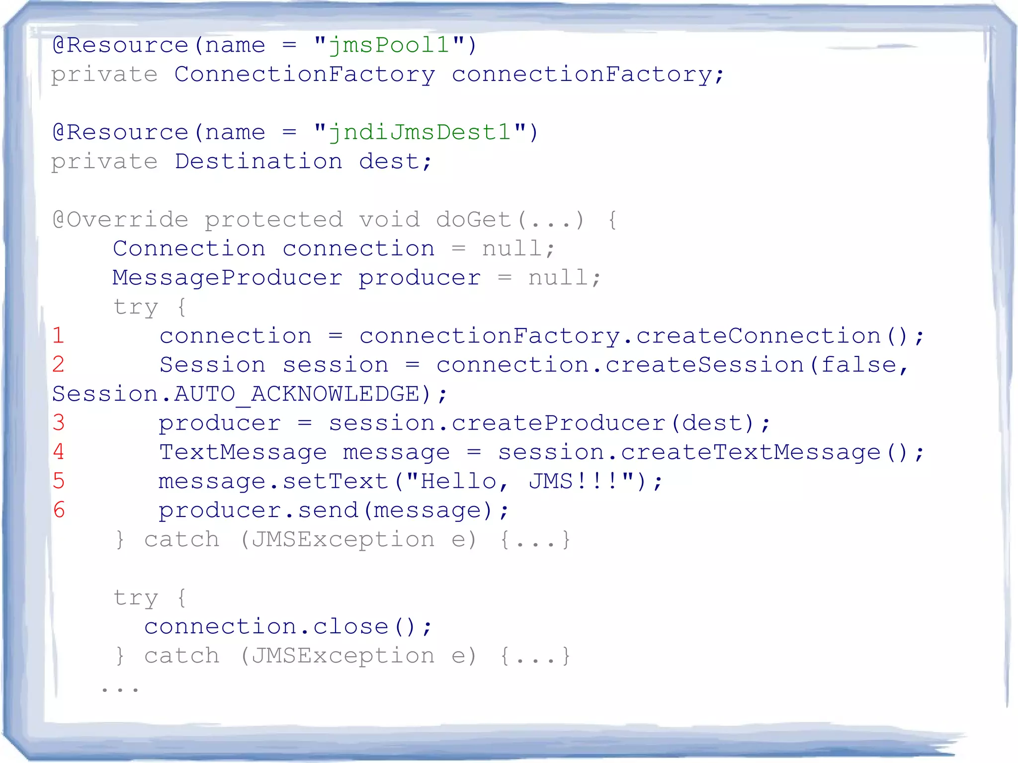 @Resource(name = "jmsPool1")
private ConnectionFactory connectionFactory;

@Resource(name = "jndiJmsDest1")
private Destination dest;

@Override protected void doGet(...) {
    Connection connection = null;
    MessageProducer producer = null;
    try {
1      connection = connectionFactory.createConnection();
2      Session session = connection.createSession(false,
Session.AUTO_ACKNOWLEDGE);
3      producer = session.createProducer(dest);
4      TextMessage message = session.createTextMessage();
5      message.setText("Hello, JMS!!!");
6      producer.send(message);
    } catch (JMSException e) {...}

    try {
       connection.close();
    } catch (JMSException e) {...}
   ...
 