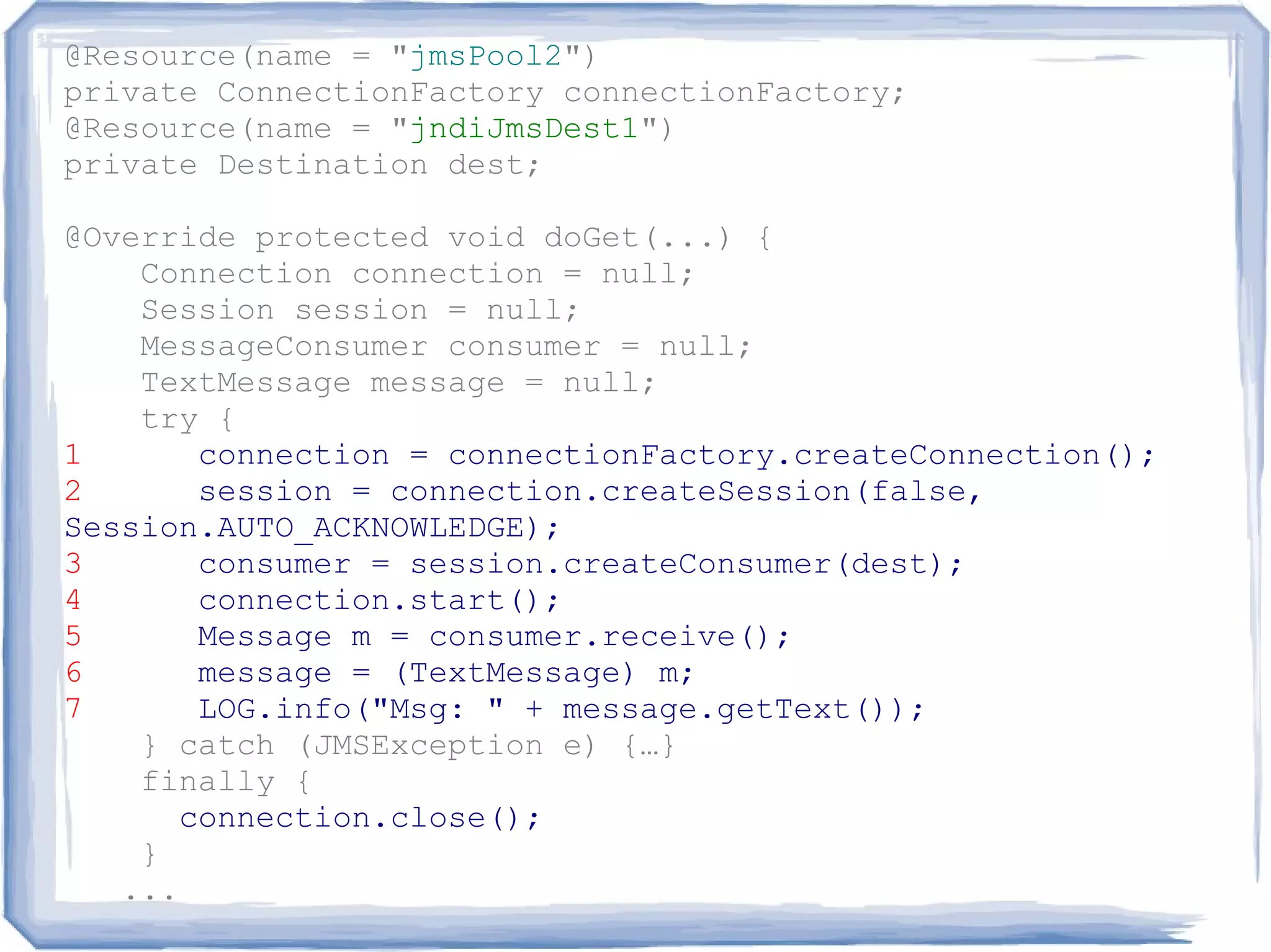 @Resource(name = "jmsPool2")
private ConnectionFactory connectionFactory;
@Resource(name = "jndiJmsDest1")
private Destination dest;

@Override protected void doGet(...) {
    Connection connection = null;
    Session session = null;
    MessageConsumer consumer = null;
    TextMessage message = null;
    try {
1       connection = connectionFactory.createConnection();
2       session = connection.createSession(false,
Session.AUTO_ACKNOWLEDGE);
3       consumer = session.createConsumer(dest);
4       connection.start();
5       Message m = consumer.receive();
6       message = (TextMessage) m;
7       LOG.info("Msg: " + message.getText());
    } catch (JMSException e) {…}
    finally {
       connection.close();
    }
   ...
 