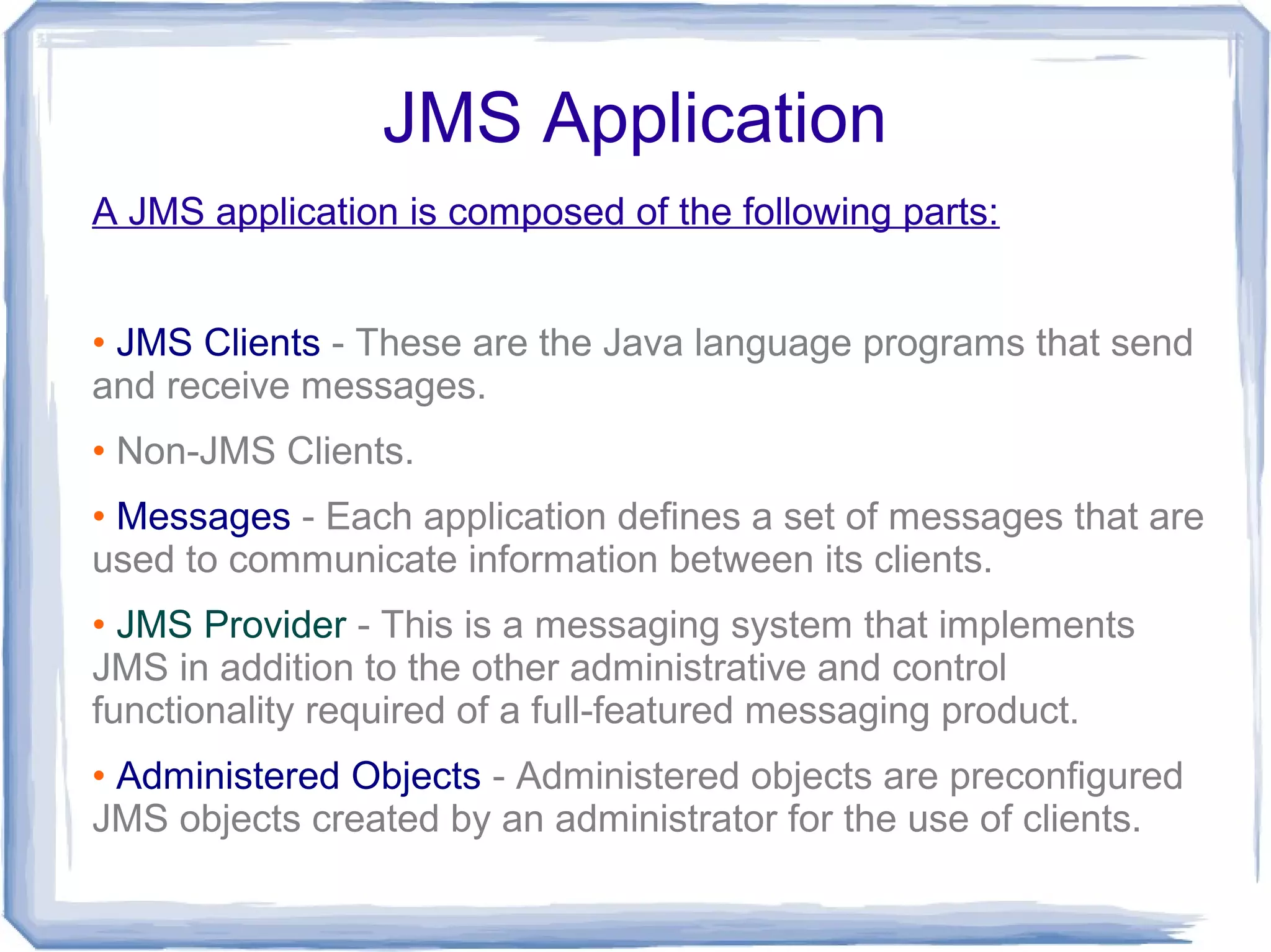JMS Application
A JMS application is composed of the following parts:


• JMS Clients - These are the Java language programs that send
and receive messages.
• Non-JMS Clients.
• Messages - Each application defines a set of messages that are
used to communicate information between its clients.
• JMS Provider - This is a messaging system that implements
JMS in addition to the other administrative and control
functionality required of a full-featured messaging product.
• Administered Objects - Administered objects are preconfigured
JMS objects created by an administrator for the use of clients.
 