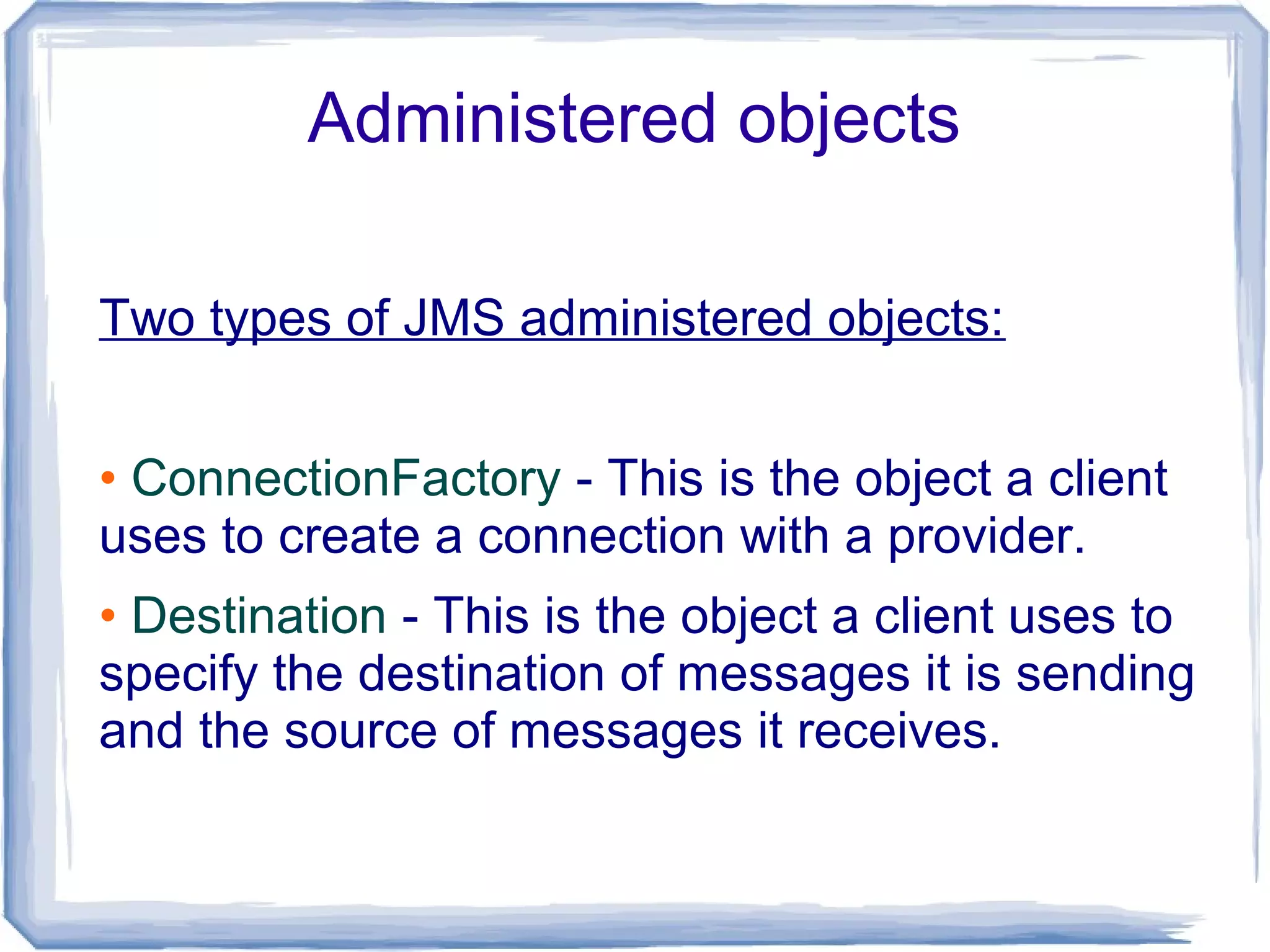 Administered objects

Two types of JMS administered objects:


• ConnectionFactory - This is the object a client
uses to create a connection with a provider.
• Destination - This is the object a client uses to
specify the destination of messages it is sending
and the source of messages it receives.
 