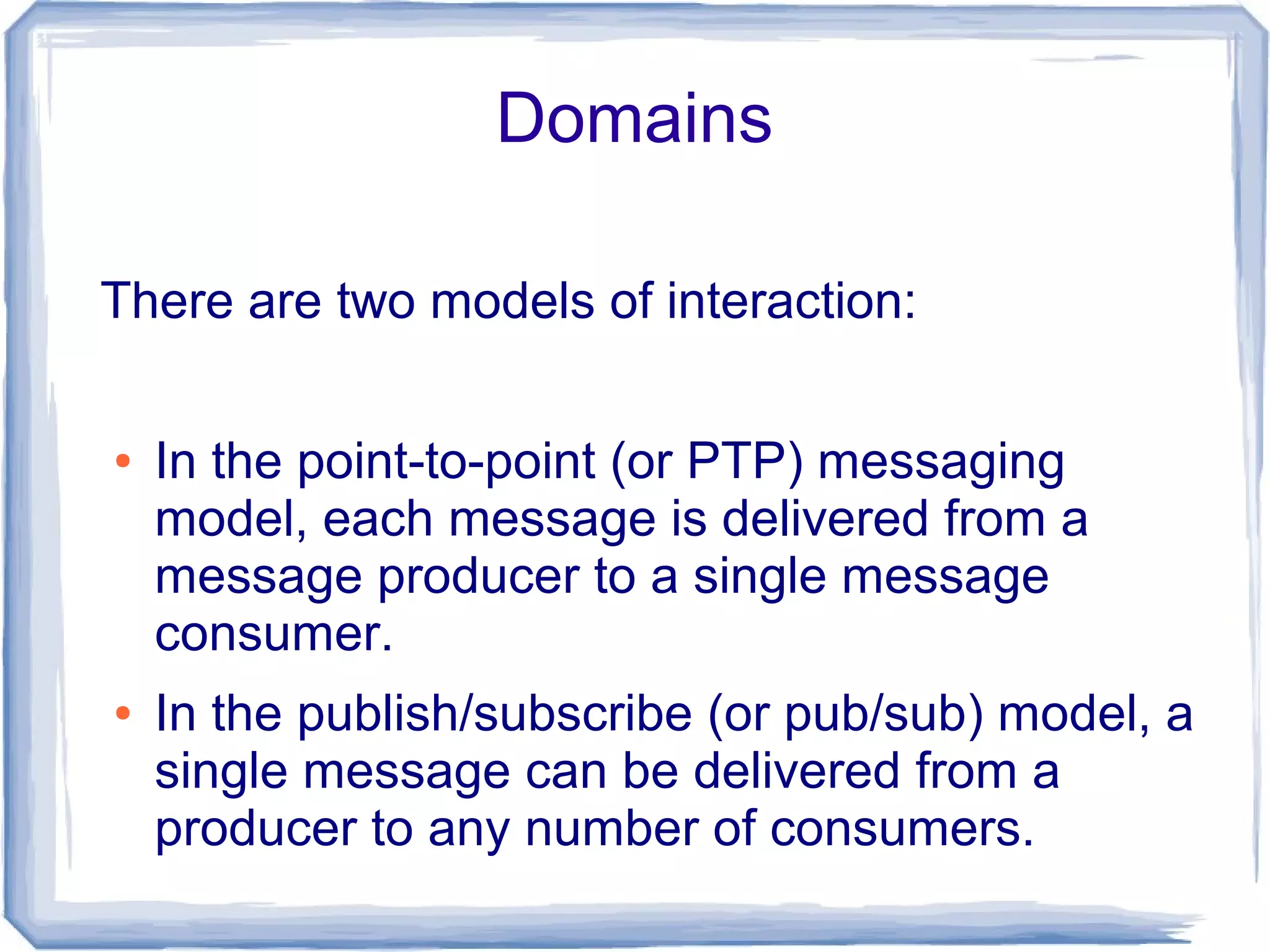Domains

There are two models of interaction:

●   In the point-to-point (or PTP) messaging
    model, each message is delivered from a
    message producer to a single message
    consumer.
●   In the publish/subscribe (or pub/sub) model, a
    single message can be delivered from a
    producer to any number of consumers.
 