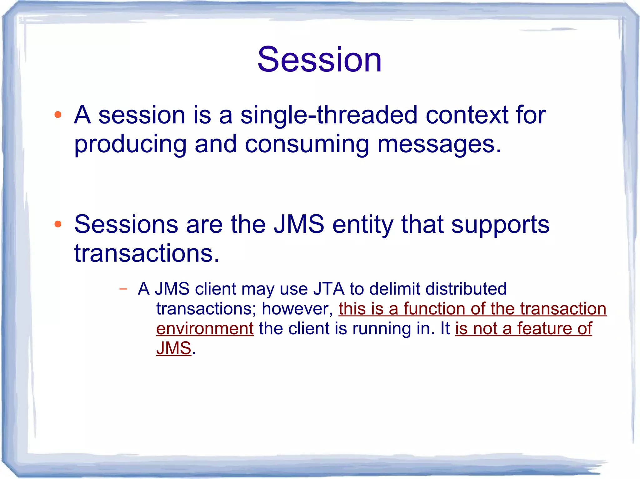 Session
●   A session is a single-threaded context for
    producing and consuming messages.

●   Sessions are the JMS entity that supports
    transactions.
        –   A JMS client may use JTA to delimit distributed
              transactions; however, this is a function of the transaction
              environment the client is running in. It is not a feature of
              JMS.
 
