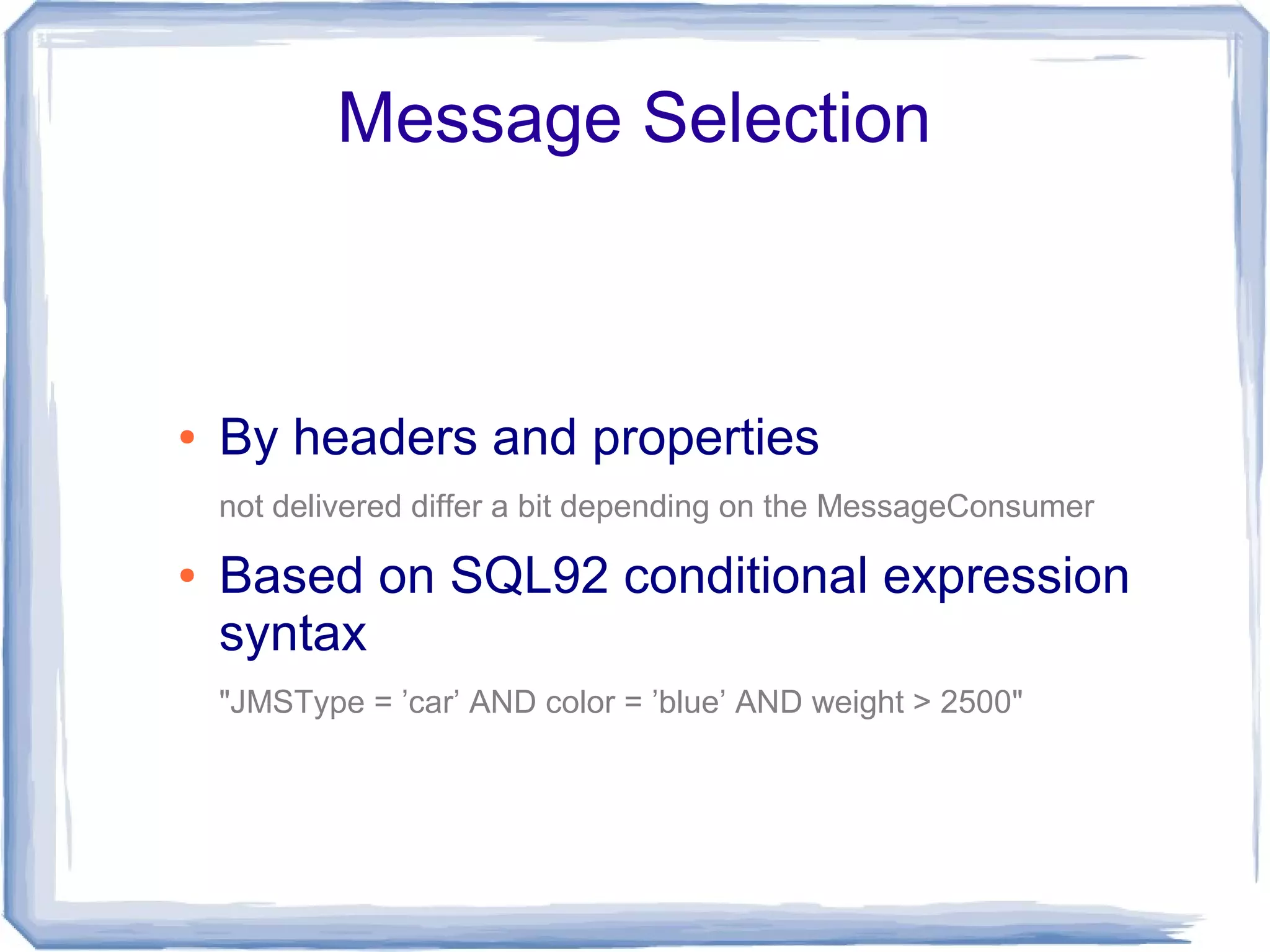 Message Selection



●   By headers and properties
    not delivered differ a bit depending on the MessageConsumer

●   Based on SQL92 conditional expression
    syntax
    "JMSType = ’car’ AND color = ’blue’ AND weight > 2500"
 