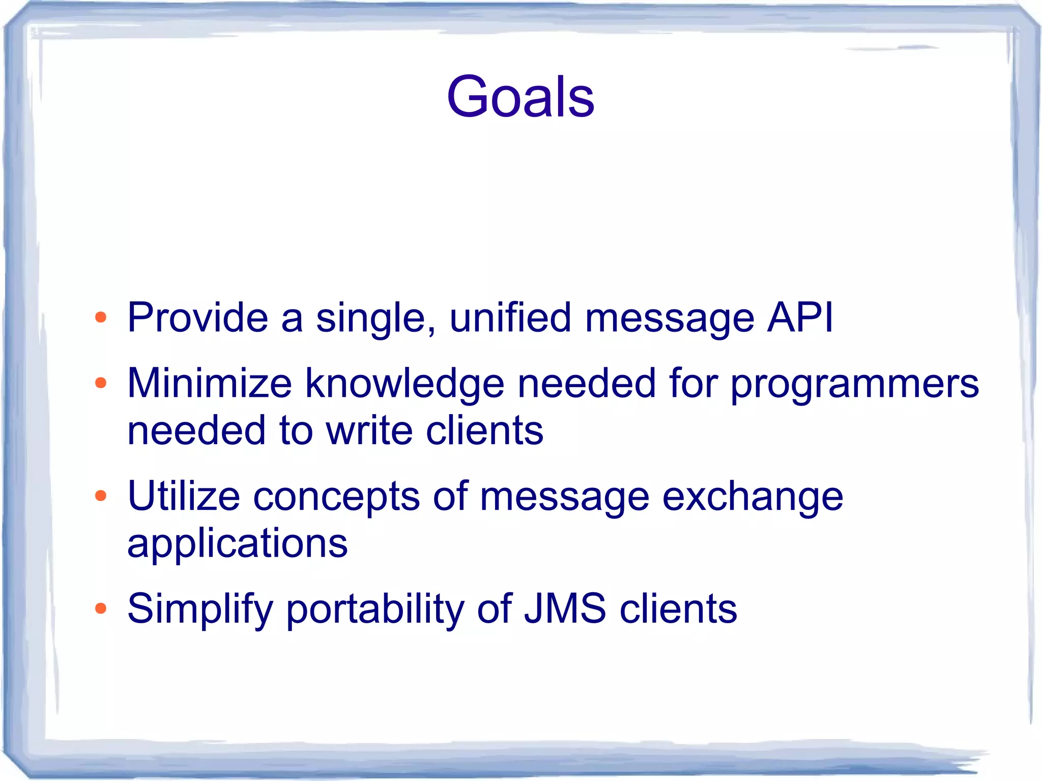 Goals


●   Provide a single, unified message API
●   Minimize knowledge needed for programmers
    needed to write clients
●   Utilize concepts of message exchange
    applications
●   Simplify portability of JMS clients
 