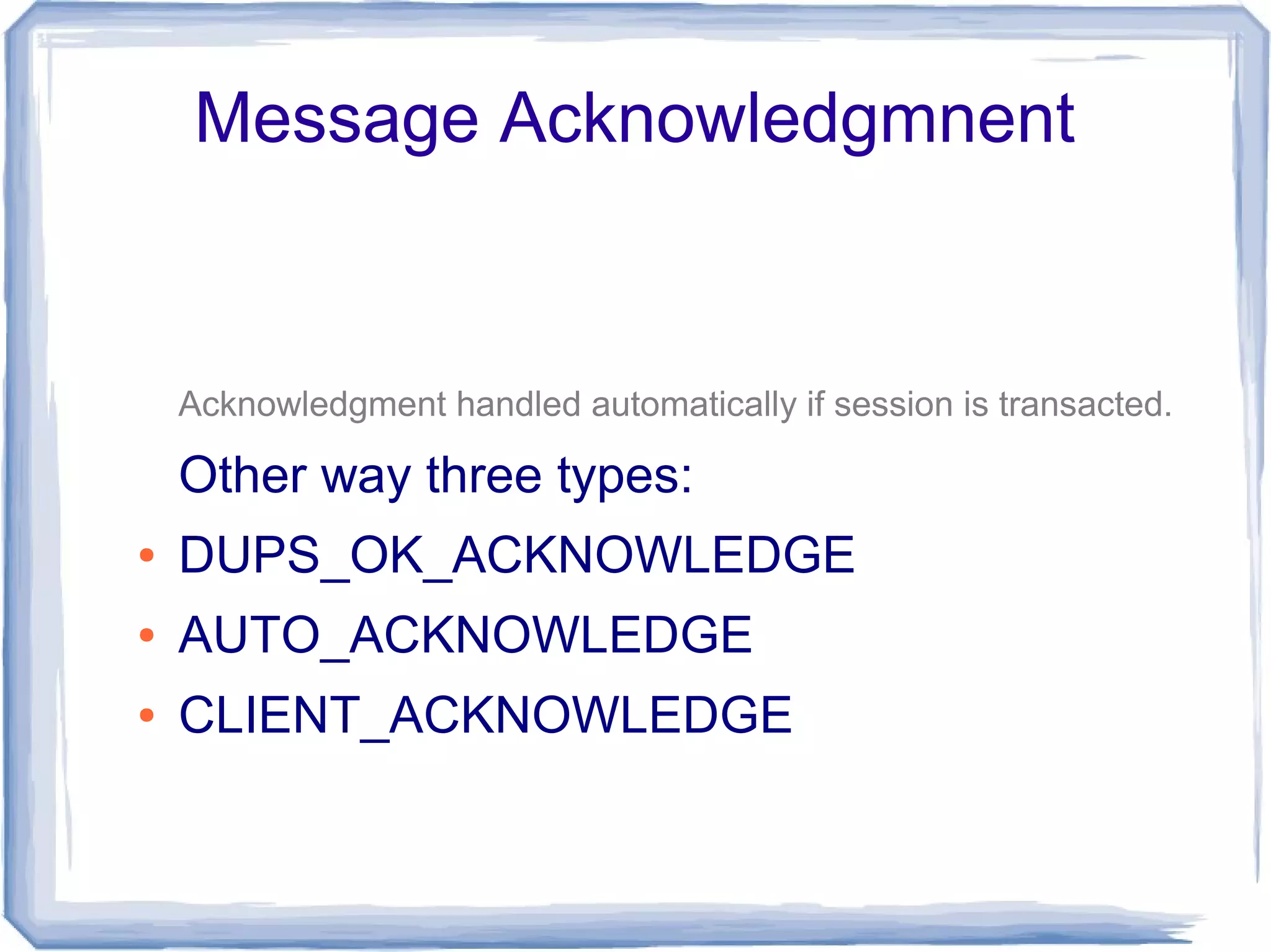 Message Acknowledgmnent


    Acknowledgment handled automatically if session is transacted.

    Other way three types:
●   DUPS_OK_ACKNOWLEDGE
●   AUTO_ACKNOWLEDGE
●   CLIENT_ACKNOWLEDGE
 