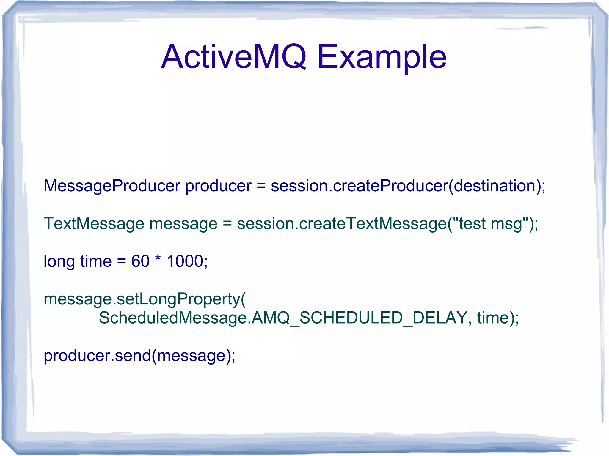 ActiveMQ Example


MessageProducer producer = session.createProducer(destination);

TextMessage message = session.createTextMessage("test msg");

long time = 60 * 1000;

message.setLongProperty(
      ScheduledMessage.AMQ_SCHEDULED_DELAY, time);

producer.send(message);
 