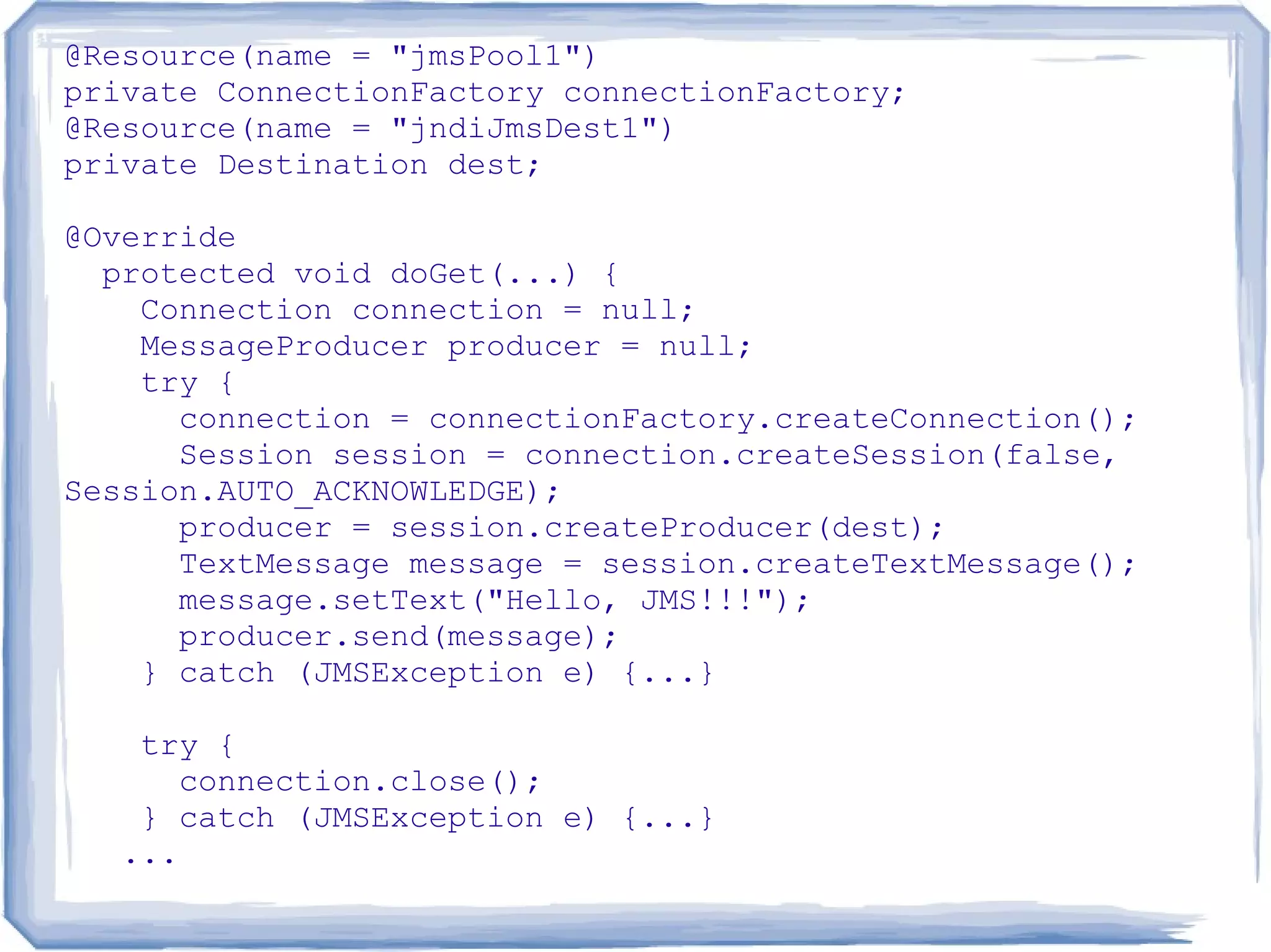 @Resource(name = "jmsPool1")
private ConnectionFactory connectionFactory;
@Resource(name = "jndiJmsDest1")
private Destination dest;

@Override
  protected void doGet(...) {
    Connection connection = null;
    MessageProducer producer = null;
    try {
      connection = connectionFactory.createConnection();
      Session session = connection.createSession(false,
Session.AUTO_ACKNOWLEDGE);
      producer = session.createProducer(dest);
      TextMessage message = session.createTextMessage();
      message.setText("Hello, JMS!!!");
      producer.send(message);
    } catch (JMSException e) {...}

   try {
      connection.close();
   } catch (JMSException e) {...}
  ...
 