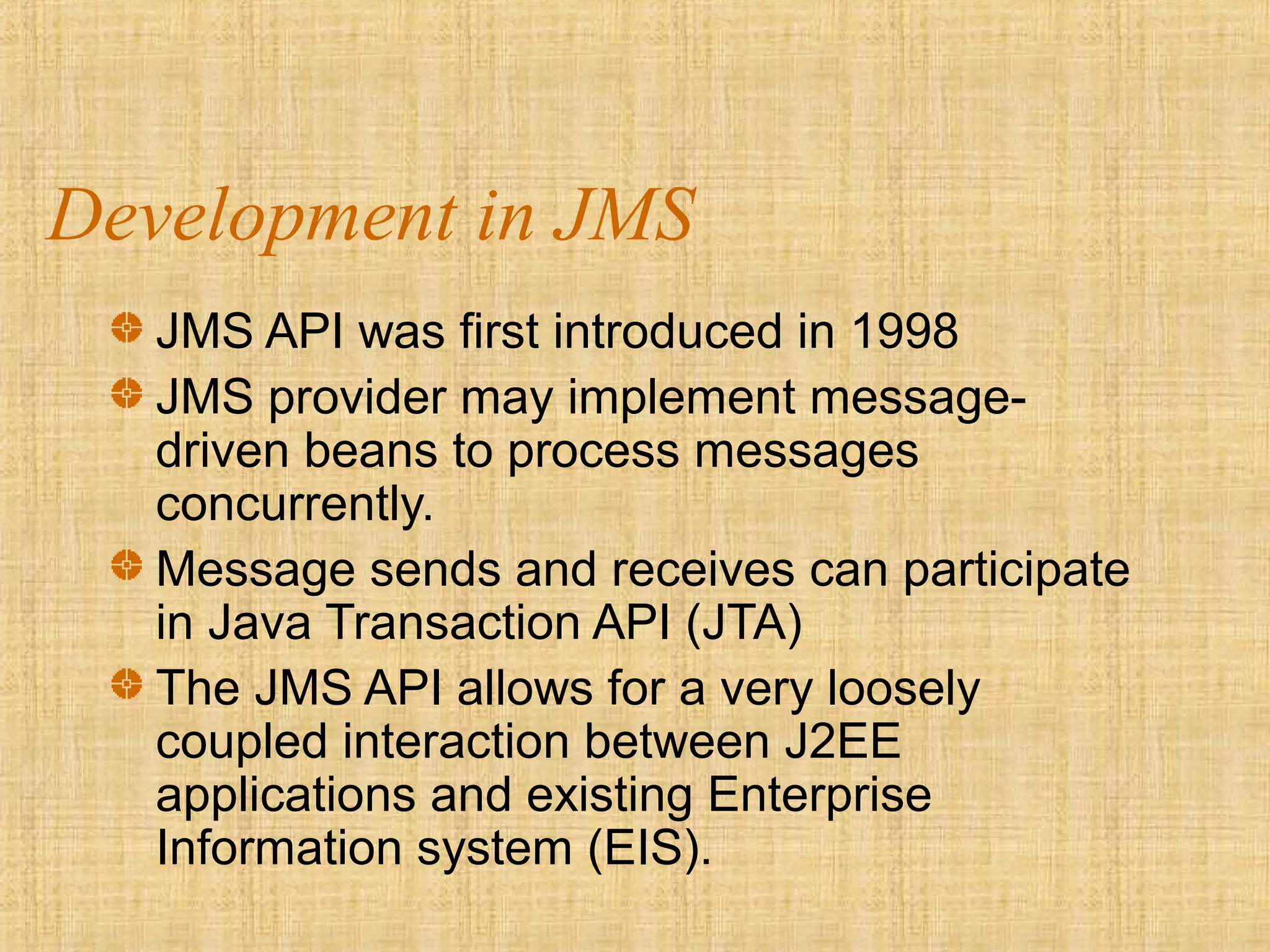 Development in JMS
JMS API was first introduced in 1998
JMS provider may implement message-
driven beans to process messages
concurrently.
Message sends and receives can participate
in Java Transaction API (JTA)
The JMS API allows for a very loosely
coupled interaction between J2EE
applications and existing Enterprise
Information system (EIS).
 