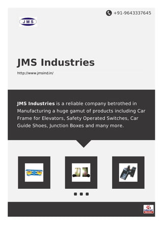 +91-9643337645
JMS Industries
http://www.jmsind.in/
JMS Industries is a reliable company betrothed in
Manufacturing a huge gamut of products including Car
Frame for Elevators, Safety Operated Switches, Car
Guide Shoes, Junction Boxes and many more.
 