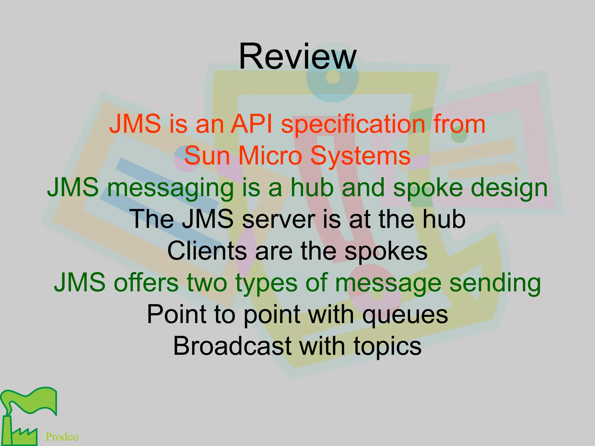 ReviewJMS is an API specification fromSun Micro SystemsJMS messaging is a hub and spoke designThe JMS server is at the hubClients are the spokesJMS offers two types of message sendingPoint to point with queuesBroadcast with topics