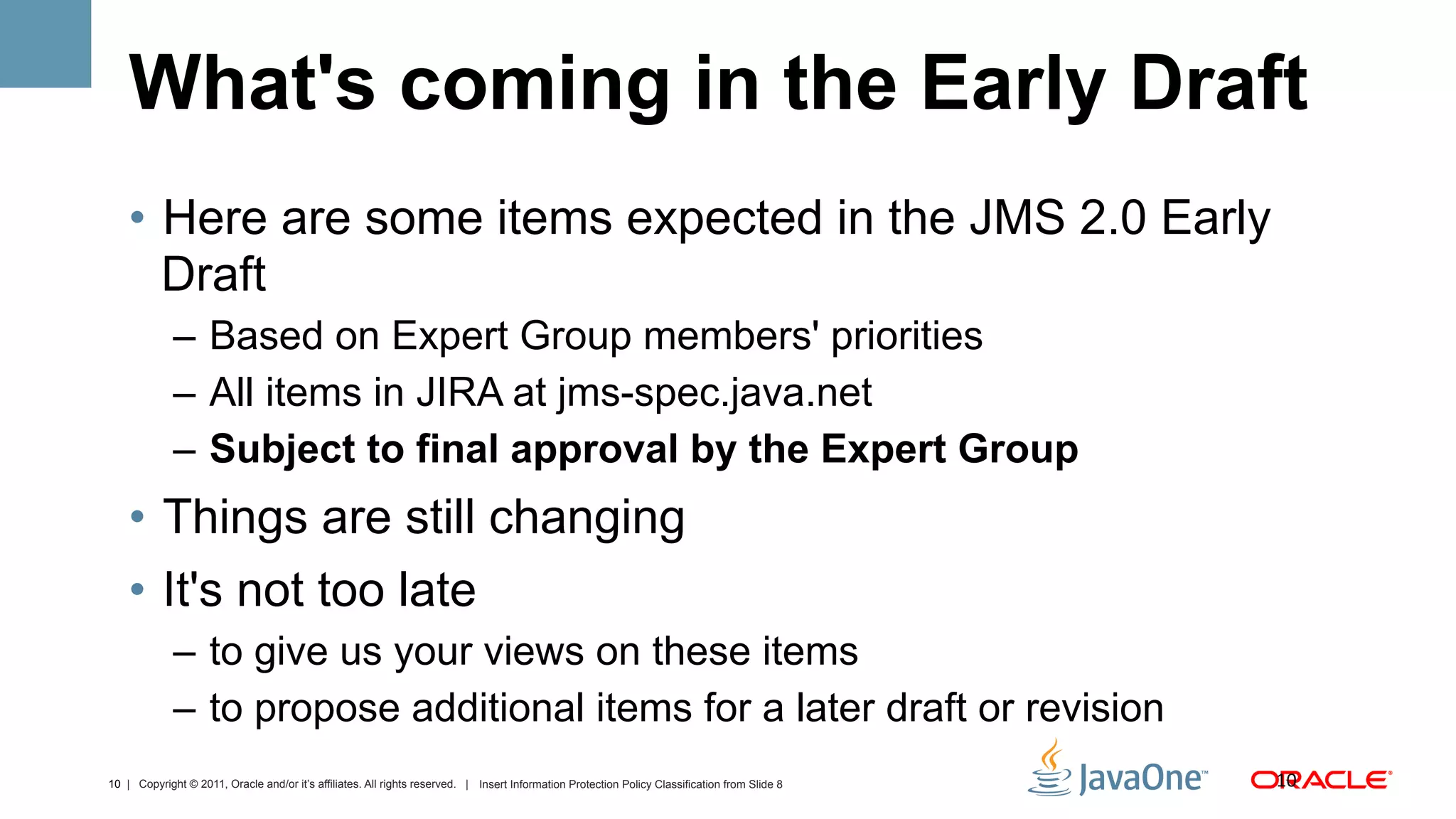 What's coming in the Early Draft
    •  Here are some items expected in the JMS 2.0 Early
       Draft
             –  Based on Expert Group members' priorities
             –  All items in JIRA at jms-spec.java.net
             –  Subject to final approval by the Expert Group
    •  Things are still changing
    •  It's not too late
             –  to give us your views on these items
             –  to propose additional items for a later draft or revision
10 | Copyright © 2011, Oracle and/or it’s affiliates. All rights reserved. | Insert Information Protection Policy Classification from Slide 8   10	
  
 