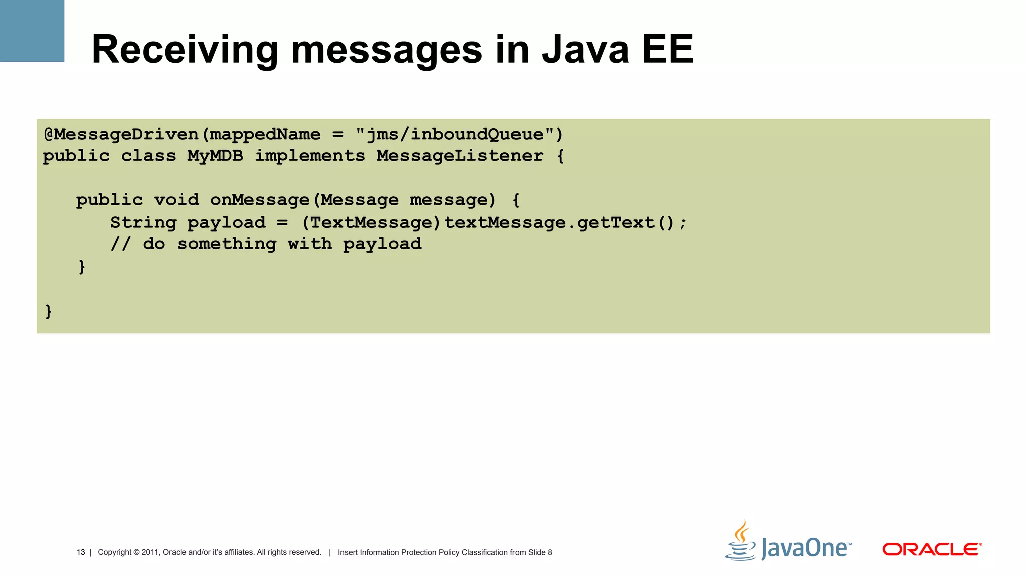 Receiving messages in Java EE
@MessageDriven(mappedName = "jms/inboundQueue")
public class MyMDB implements MessageListener {

    public void onMessage(Message message) {
       String payload = (TextMessage)textMessage.getText();
       // do something with payload
    }

}




    13 | Copyright © 2011, Oracle and/or it’s affiliates. All rights reserved. | Insert Information Protection Policy Classification from Slide 8
 