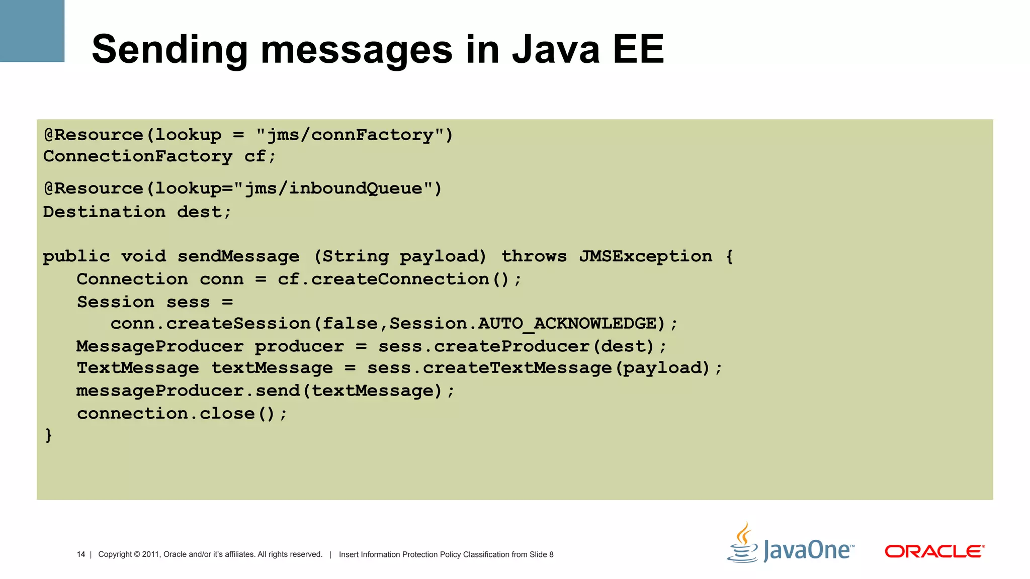 Sending messages in Java EE
@Resource(lookup = "jms/connFactory")
ConnectionFactory cf;
@Resource(lookup="jms/inboundQueue")
Destination dest;

public void sendMessage (String payload) throws JMSException {
   Connection conn = cf.createConnection();
   Session sess =
      conn.createSession(false,Session.AUTO_ACKNOWLEDGE);
   MessageProducer producer = sess.createProducer(dest);
   TextMessage textMessage = sess.createTextMessage(payload);
   messageProducer.send(textMessage);
   connection.close();
}




  14 | Copyright © 2011, Oracle and/or it’s affiliates. All rights reserved. | Insert Information Protection Policy Classification from Slide 8
 