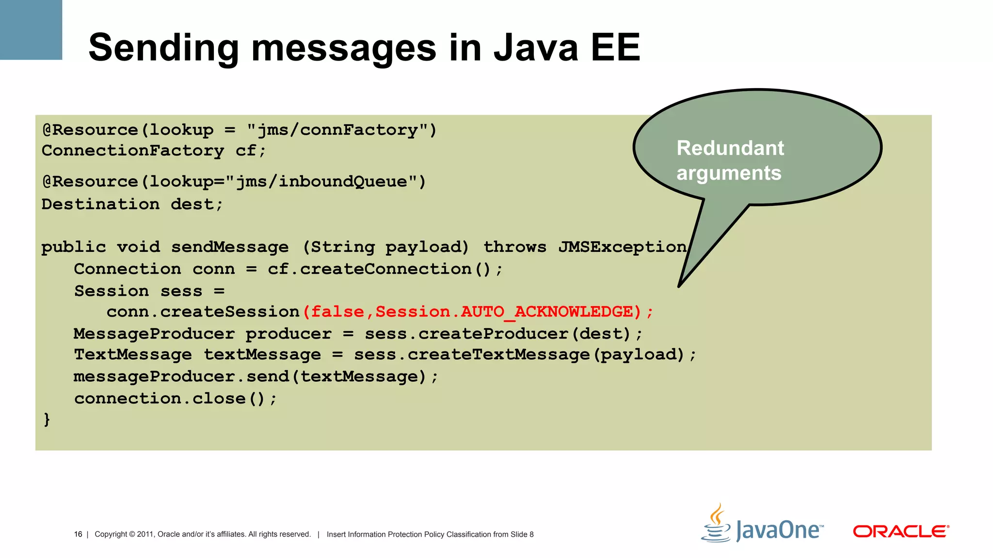 Sending messages in Java EE
@Resource(lookup = "jms/connFactory")
ConnectionFactory cf;                                                                                                                             Redundant
@Resource(lookup="jms/inboundQueue")                                                                                                              arguments
Destination dest;

public void sendMessage (String payload) throws JMSException {
   Connection conn = cf.createConnection();
   Session sess =
      conn.createSession(false,Session.AUTO_ACKNOWLEDGE);
   MessageProducer producer = sess.createProducer(dest);
   TextMessage textMessage = sess.createTextMessage(payload);
   messageProducer.send(textMessage);
   connection.close();
}




  16 | Copyright © 2011, Oracle and/or it’s affiliates. All rights reserved. | Insert Information Protection Policy Classification from Slide 8
 