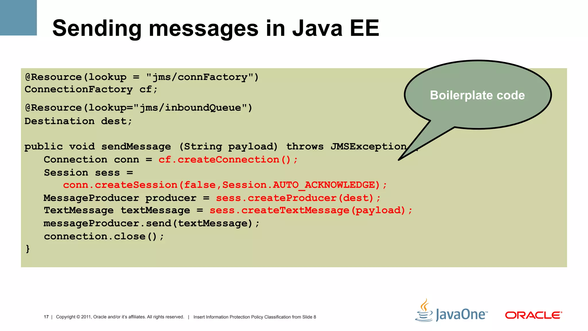Sending messages in Java EE
@Resource(lookup = "jms/connFactory")
ConnectionFactory cf;
                                                                                                                                                  Boilerplate code
@Resource(lookup="jms/inboundQueue")
Destination dest;

public void sendMessage (String payload) throws JMSException {
   Connection conn = cf.createConnection();
   Session sess =
      conn.createSession(false,Session.AUTO_ACKNOWLEDGE);
   MessageProducer producer = sess.createProducer(dest);
   TextMessage textMessage = sess.createTextMessage(payload);
   messageProducer.send(textMessage);
   connection.close();
}




  17 | Copyright © 2011, Oracle and/or it’s affiliates. All rights reserved. | Insert Information Protection Policy Classification from Slide 8
 