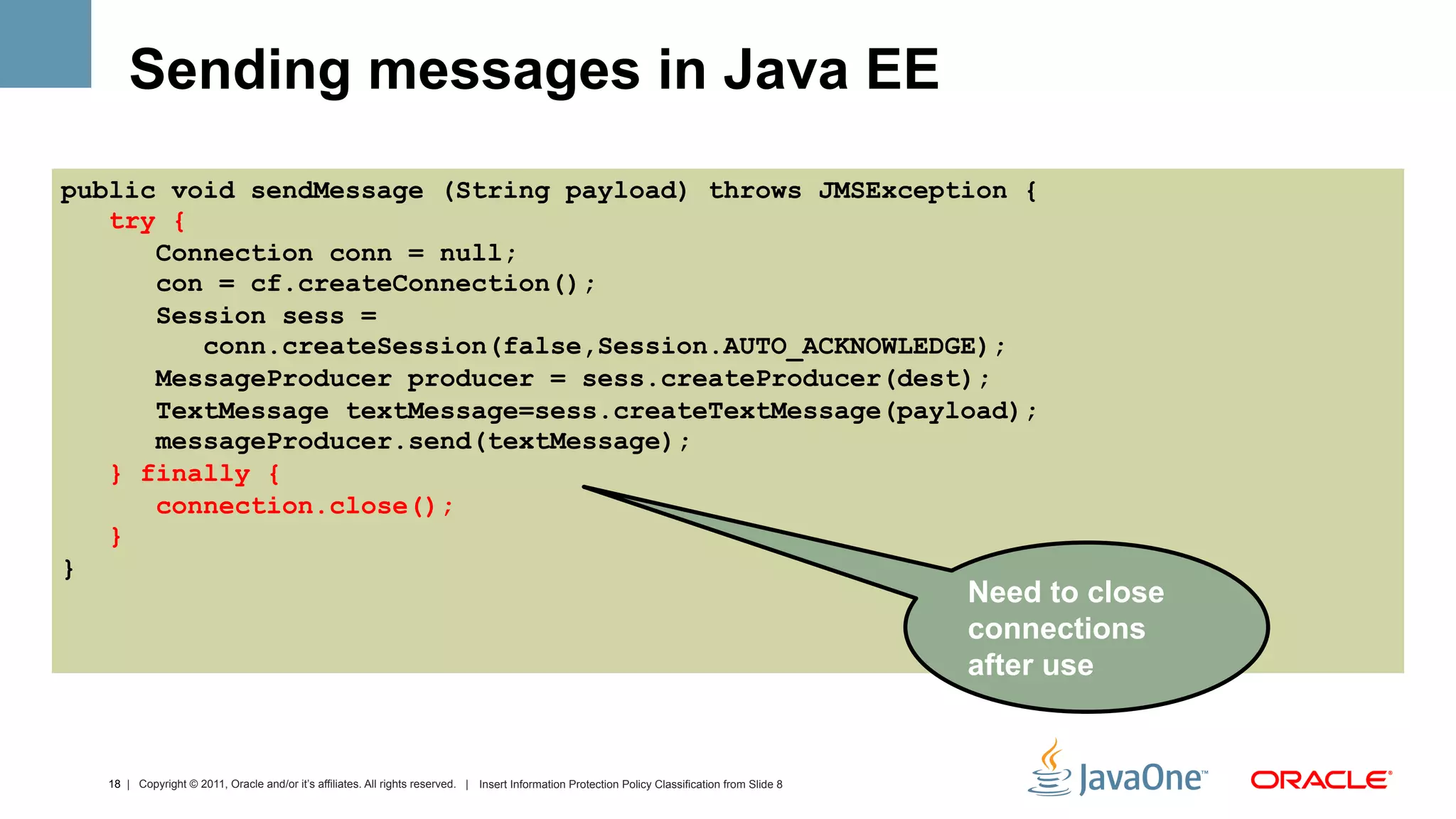 Sending messages in Java EE
public void sendMessage (String payload) throws JMSException {
   try {
      Connection conn = null;
      con = cf.createConnection();
      Session sess =
         conn.createSession(false,Session.AUTO_ACKNOWLEDGE);
      MessageProducer producer = sess.createProducer(dest);
      TextMessage textMessage=sess.createTextMessage(payload);
      messageProducer.send(textMessage);
   } finally {
      connection.close();
   }
}
                                                                                                                                                  Need to close
                                                                                                                                                  connections
                                                                                                                                                  after use


  18 | Copyright © 2011, Oracle and/or it’s affiliates. All rights reserved. | Insert Information Protection Policy Classification from Slide 8
 