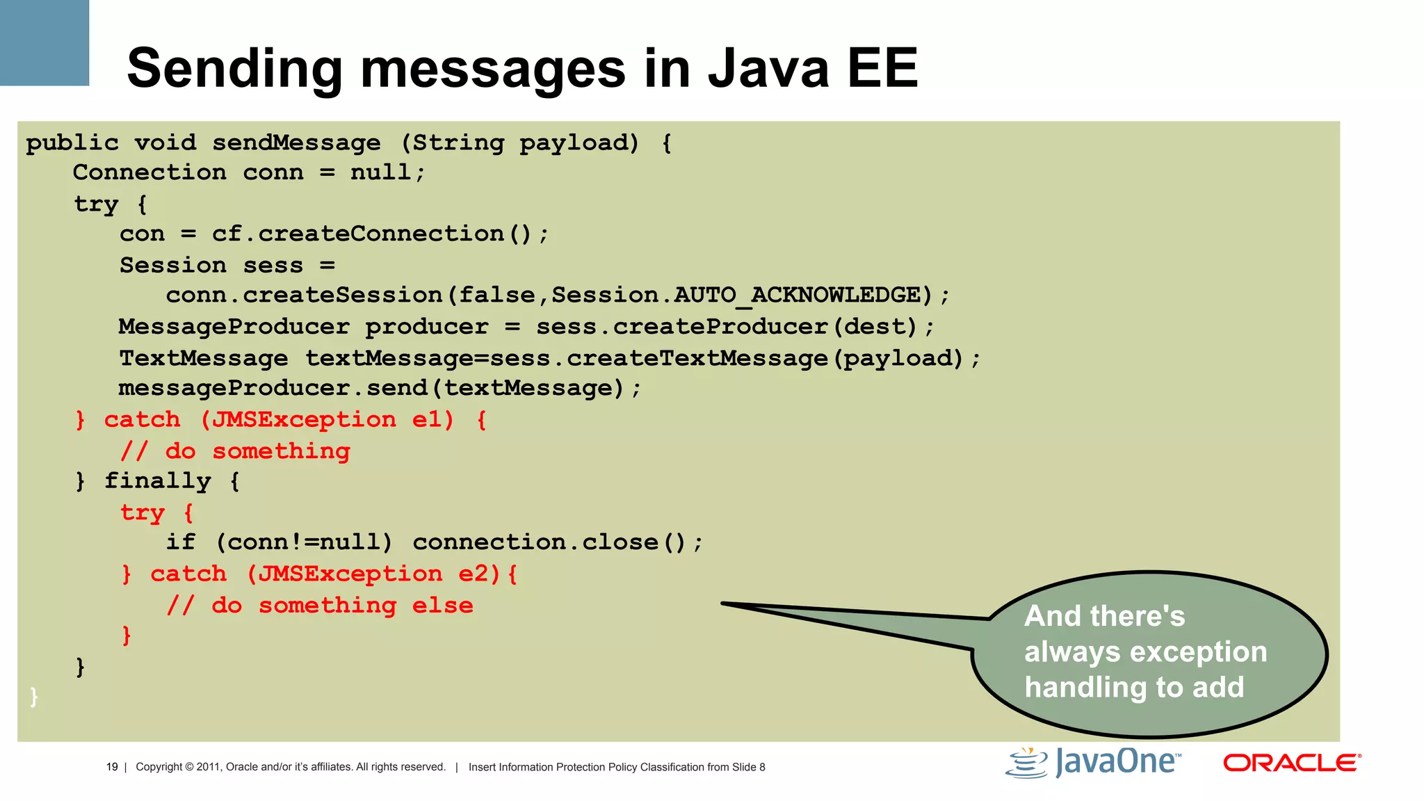 Sending messages in Java EE
public void sendMessage (String payload) {
   Connection conn = null;
   try {
      con = cf.createConnection();
      Session sess =
         conn.createSession(false,Session.AUTO_ACKNOWLEDGE);
      MessageProducer producer = sess.createProducer(dest);
      TextMessage textMessage=sess.createTextMessage(payload);
      messageProducer.send(textMessage);
   } catch (JMSException e1) {
      // do something
   } finally {
      try {
         if (conn!=null) connection.close();
      } catch (JMSException e2){
         // do something else
                                                                                                                                                     And there's
      }
   }                                                                                                                                                 always exception
}                                                                                                                                                    handling to add

     19 | Copyright © 2011, Oracle and/or it’s affiliates. All rights reserved. | Insert Information Protection Policy Classification from Slide 8
 