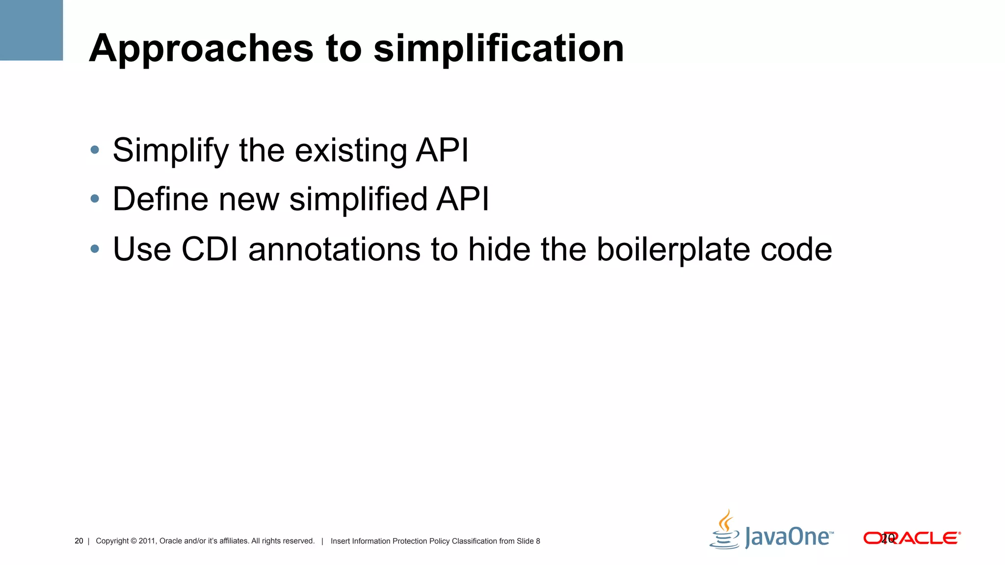 Approaches to simplification

    •  Simplify the existing API
    •  Define new simplified API
    •  Use CDI annotations to hide the boilerplate code




20 | Copyright © 2011, Oracle and/or it’s affiliates. All rights reserved. | Insert Information Protection Policy Classification from Slide 8   20	
  
 