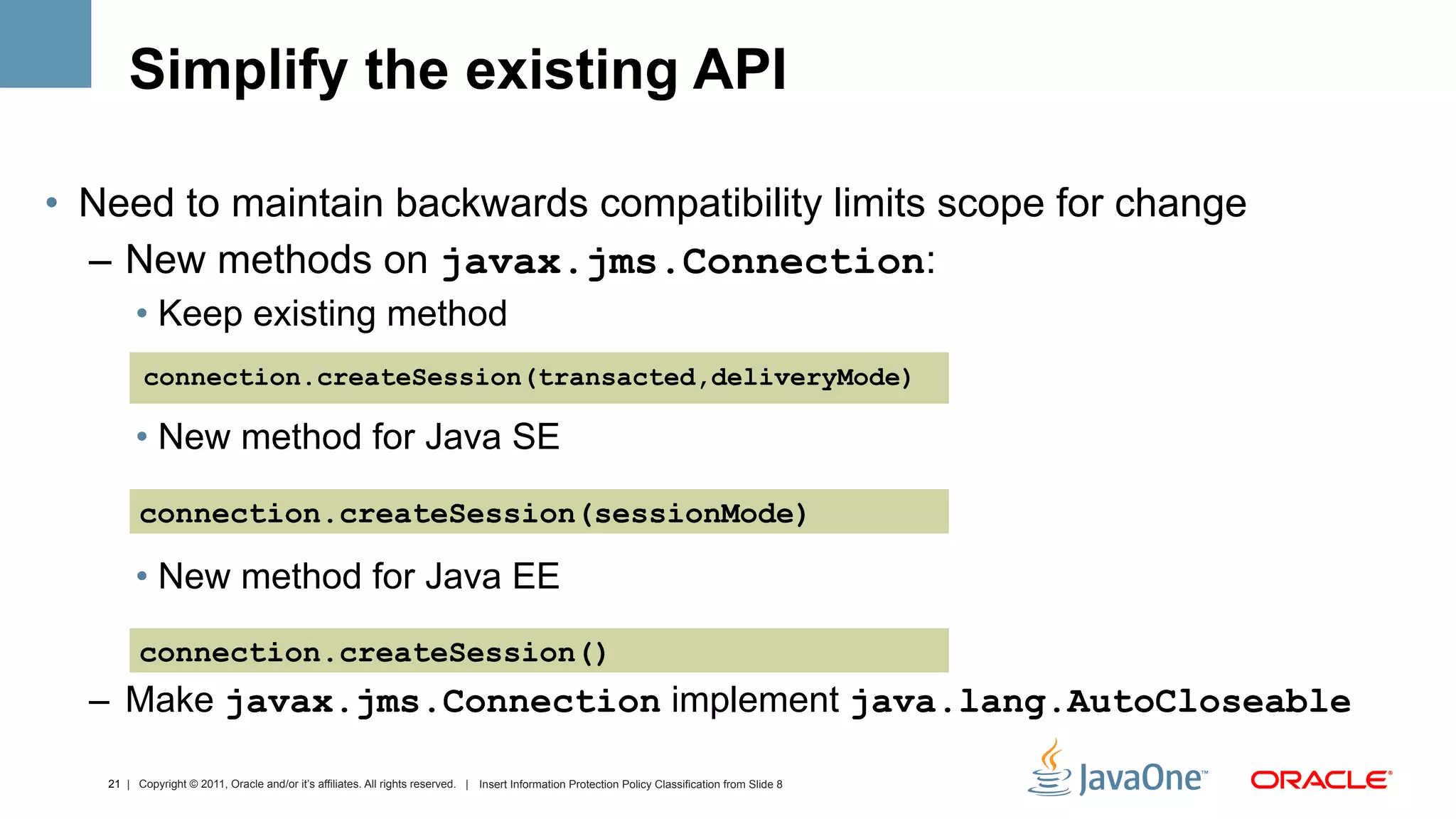 Simplify the existing API

•  Need to maintain backwards compatibility limits scope for change
   –  New methods on javax.jms.Connection:
        •  Keep existing method
          connection.createSession(transacted,deliveryMode)

        •  New method for Java SE

         connection.createSession(sessionMode)

        •  New method for Java EE

         connection.createSession()
  –  Make javax.jms.Connection implement java.lang.AutoCloseable

   21 | Copyright © 2011, Oracle and/or it’s affiliates. All rights reserved. | Insert Information Protection Policy Classification from Slide 8
 