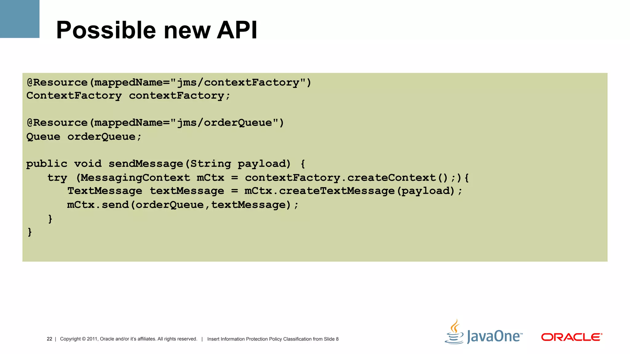 Possible new API
@Resource(mappedName="jms/contextFactory")
ContextFactory contextFactory;

@Resource(mappedName="jms/orderQueue")
Queue orderQueue;

public void sendMessage(String payload) {
   try (MessagingContext mCtx = contextFactory.createContext();){
      TextMessage textMessage = mCtx.createTextMessage(payload);
      mCtx.send(orderQueue,textMessage);
   }
}




  22 | Copyright © 2011, Oracle and/or it’s affiliates. All rights reserved. | Insert Information Protection Policy Classification from Slide 8
 