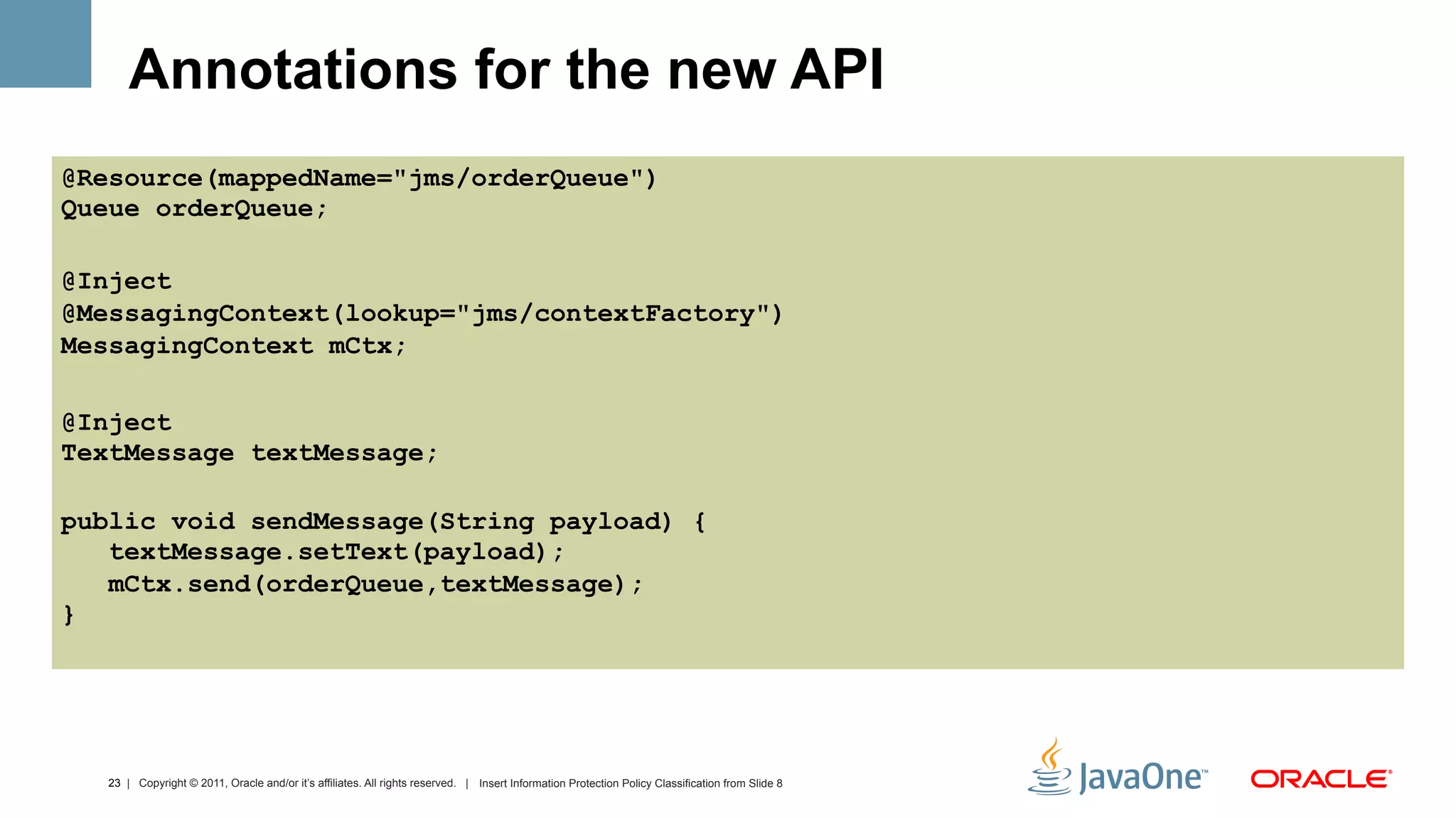 Annotations for the new API
@Resource(mappedName="jms/orderQueue")
Queue orderQueue;

@Inject
@MessagingContext(lookup="jms/contextFactory")
MessagingContext mCtx;

@Inject
TextMessage textMessage;

public void sendMessage(String payload) {
   textMessage.setText(payload);
   mCtx.send(orderQueue,textMessage);
}




  23 | Copyright © 2011, Oracle and/or it’s affiliates. All rights reserved. | Insert Information Protection Policy Classification from Slide 8
 