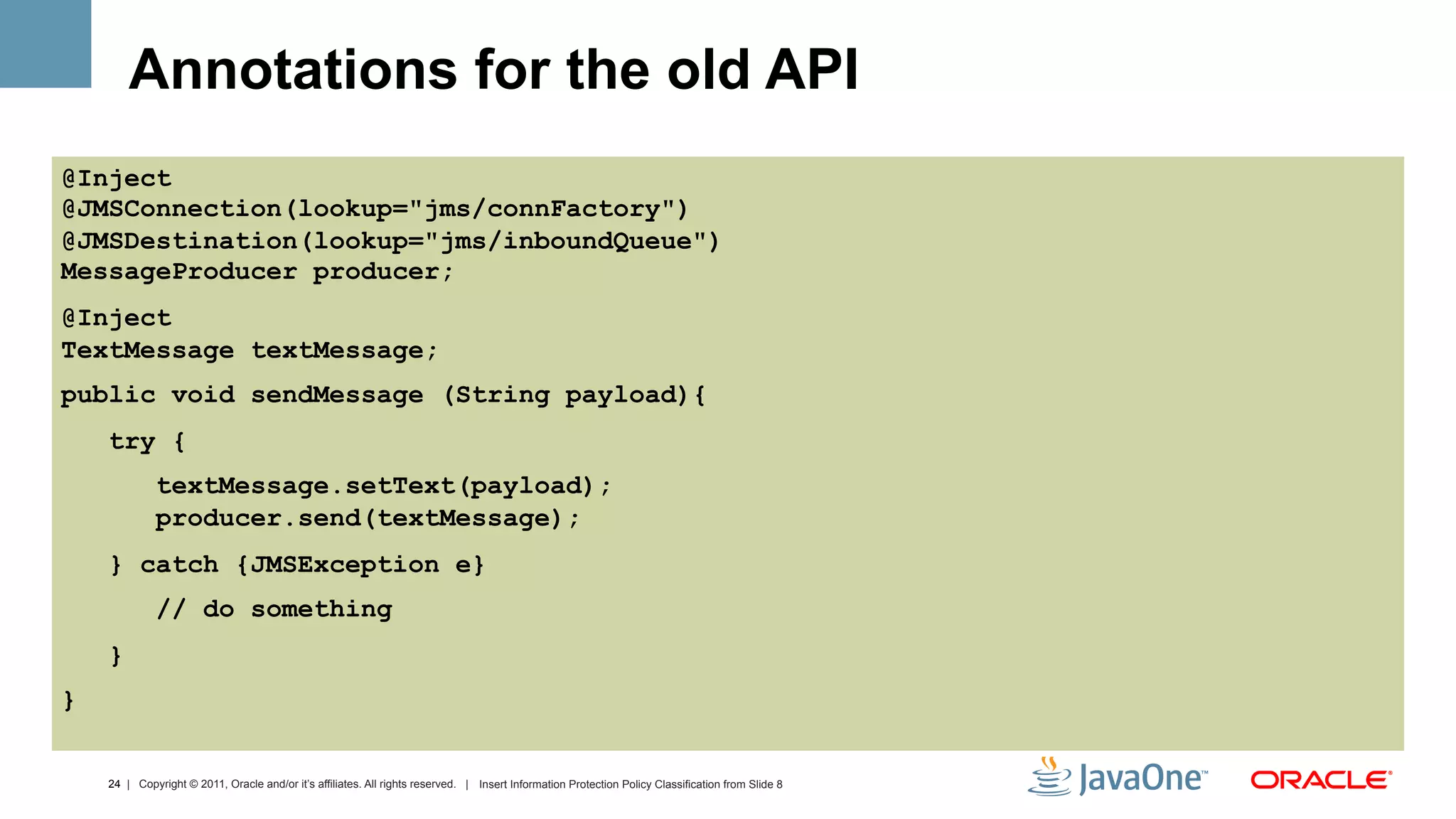 Annotations for the old API
@Inject
@JMSConnection(lookup="jms/connFactory")
@JMSDestination(lookup="jms/inboundQueue")
MessageProducer producer;
@Inject
TextMessage textMessage;
public void sendMessage (String payload){
    try {
             textMessage.setText(payload);
             producer.send(textMessage);
    } catch {JMSException e}
             // do something
    }
}


    24 | Copyright © 2011, Oracle and/or it’s affiliates. All rights reserved. | Insert Information Protection Policy Classification from Slide 8
 