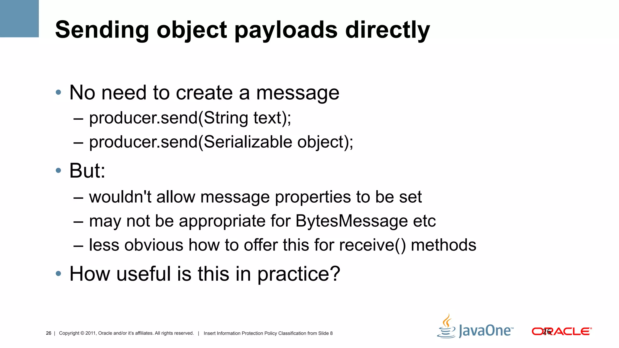 Sending object payloads directly

    •  No need to create a message
             –  producer.send(String text);
             –  producer.send(Serializable object);
    •  But:
             –  wouldn't allow message properties to be set
             –  may not be appropriate for BytesMessage etc
             –  less obvious how to offer this for receive() methods
    •  How useful is this in practice?

26 | Copyright © 2011, Oracle and/or it’s affiliates. All rights reserved. | Insert Information Protection Policy Classification from Slide 8   26	
  
 