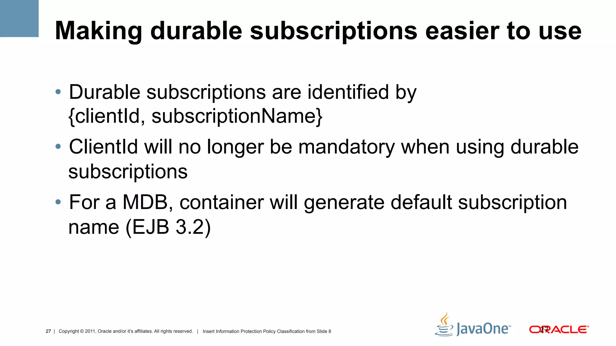 Making durable subscriptions easier to use

    •  Durable subscriptions are identified by
       {clientId, subscriptionName}
    •  ClientId will no longer be mandatory when using durable
       subscriptions
    •  For a MDB, container will generate default subscription
       name (EJB 3.2)



27 | Copyright © 2011, Oracle and/or it’s affiliates. All rights reserved. | Insert Information Protection Policy Classification from Slide 8   27	
  
 