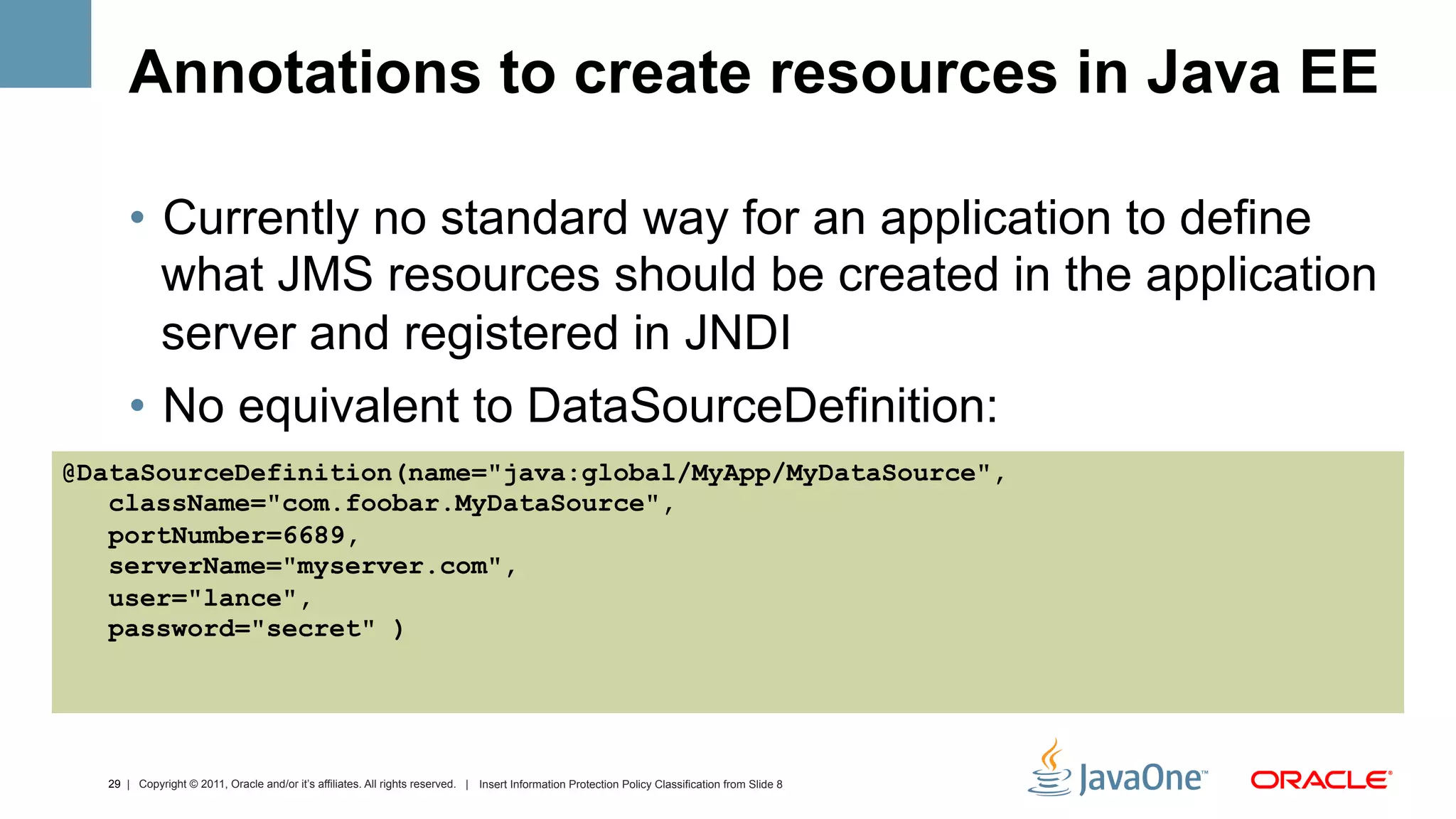Annotations to create resources in Java EE

      •  Currently no standard way for an application to define
         what JMS resources should be created in the application
         server and registered in JNDI
      •  No equivalent to DataSourceDefinition:
@DataSourceDefinition(name="java:global/MyApp/MyDataSource",
   className="com.foobar.MyDataSource",
   portNumber=6689,
   serverName="myserver.com",
   user="lance",
   password="secret" )




  29 | Copyright © 2011, Oracle and/or it’s affiliates. All rights reserved. | Insert Information Protection Policy Classification from Slide 8
 