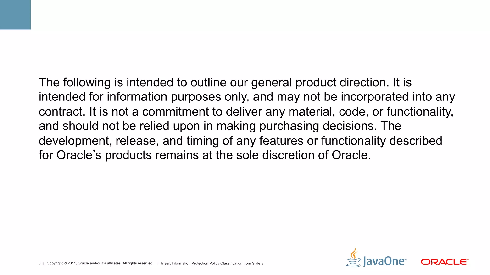 The following is intended to outline our general product direction. It is
intended for information purposes only, and may not be incorporated into any
contract. It is not a commitment to deliver any material, code, or functionality,
and should not be relied upon in making purchasing decisions. The
development, release, and timing of any features or functionality described
for Oracle s products remains at the sole discretion of Oracle.




3 | Copyright © 2011, Oracle and/or it’s affiliates. All rights reserved. | Insert Information Protection Policy Classification from Slide 8   3	
  
 