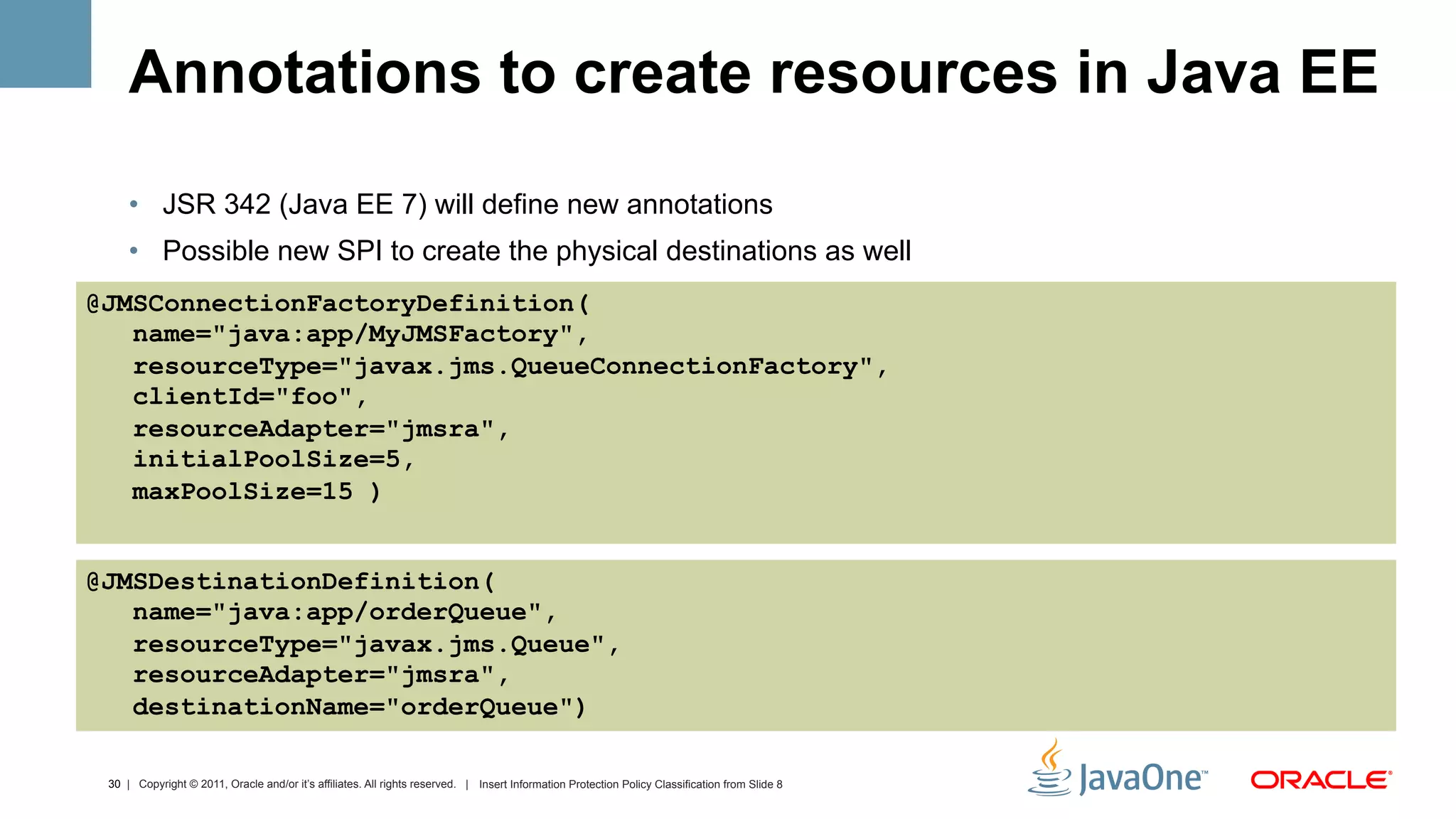 Annotations to create resources in Java EE
     •  JSR 342 (Java EE 7) will define new annotations
     •  Possible new SPI to create the physical destinations as well
@JMSConnectionFactoryDefinition(
   name="java:app/MyJMSFactory",
   resourceType="javax.jms.QueueConnectionFactory",
   clientId="foo",
   resourceAdapter="jmsra",
   initialPoolSize=5,
   maxPoolSize=15 )


@JMSDestinationDefinition(
   name="java:app/orderQueue",
   resourceType="javax.jms.Queue",
   resourceAdapter="jmsra",
   destinationName="orderQueue")

 30 | Copyright © 2011, Oracle and/or it’s affiliates. All rights reserved. | Insert Information Protection Policy Classification from Slide 8
 